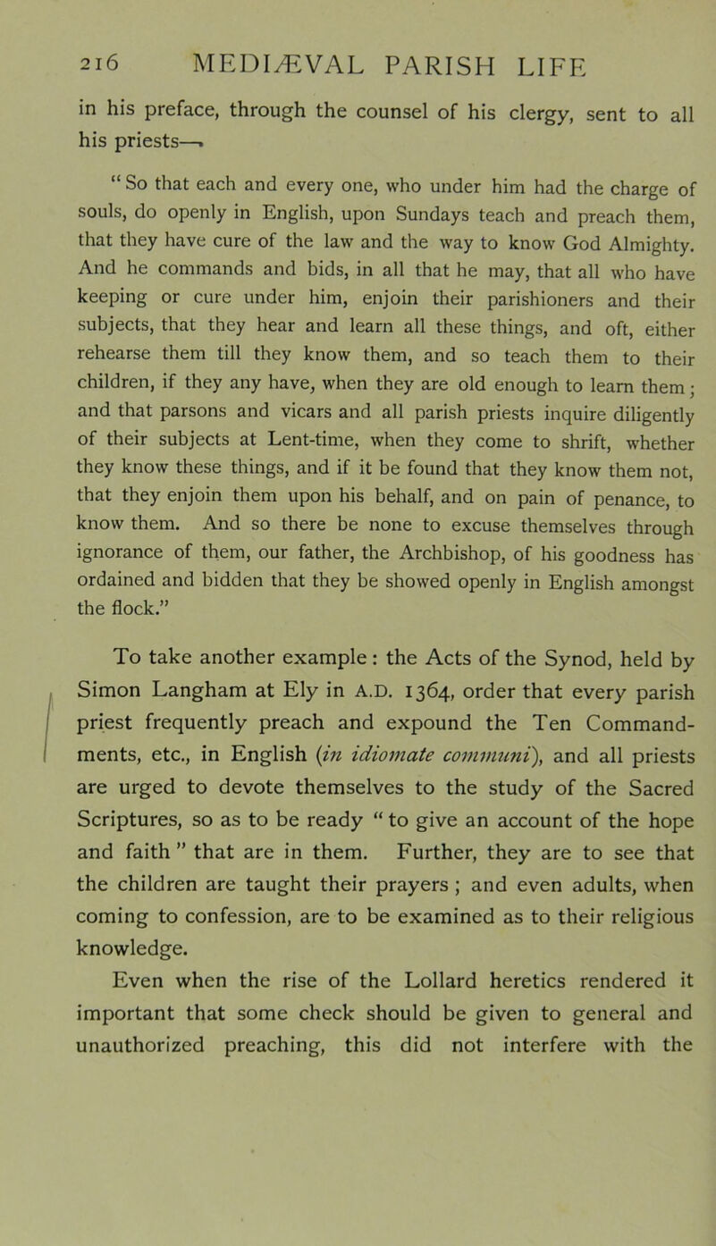 in his preface, through the counsel of his clergy, sent to all his priests—. “ So that each and every one, who under him had the charge of souls, do openly in English, upon Sundays teach and preach them, that they have cure of the law and the way to know God Almighty. And he commands and bids, in all that he may, that all who have keeping or cure under him, enjoin their parishioners and their subjects, that they hear and learn all these things, and oft, either rehearse them till they know them, and so teach them to their children, if they any have, when they are old enough to learn them; and that parsons and vicars and all parish priests inquire diligently of their subjects at Lent-time, when they come to shrift, whether they know these things, and if it be found that they know them not, that they enjoin them upon his behalf, and on pain of penance, to know them. And so there be none to excuse themselves through ignorance of them, our father, the Archbishop, of his goodness has ordained and bidden that they be showed openly in English amongst the flock.” To take another example: the Acts of the Synod, held by Simon Langham at Ely in A.D. 1364, order that every parish priest frequently preach and expound the Ten Command- ments, etc., in English (in idiomate communi), and all priests are urged to devote themselves to the study of the Sacred Scriptures, so as to be ready “ to give an account of the hope and faith ” that are in them. Further, they are to see that the children are taught their prayers ; and even adults, when coming to confession, are to be examined as to their religious knowledge. Even when the rise of the Lollard heretics rendered it important that some check should be given to general and unauthorized preaching, this did not interfere with the