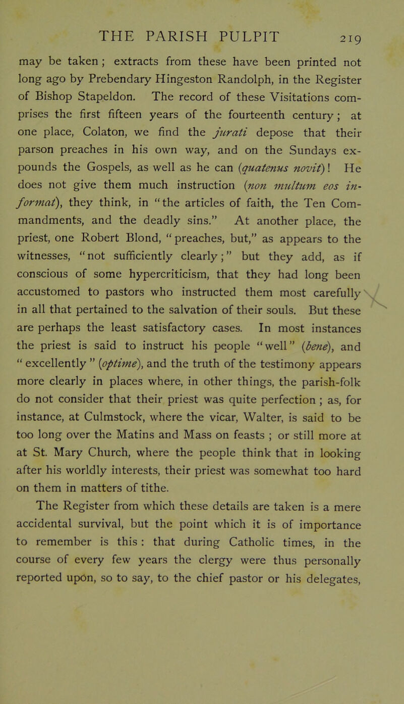 may be taken ; extracts from these have been printed not long ago by Prebendary Hingeston Randolph, in the Register of Bishop Stapeldon. The record of these Visitations com- prises the first fifteen years of the fourteenth century ; at one place, Colaton, we find the jurati depose that their parson preaches in his own way, and on the Sundays ex- pounds the Gospels, as well as he can (quatenus novit)! He does not give them much instruction (non multum eos in- format), they think, in “the articles of faith, the Ten Com- mandments, and the deadly sins.” At another place, the priest, one Robert Blond, “ preaches, but,” as appears to the witnesses, “ not sufficiently clearly; ” but they add, as if conscious of some hypercriticism, that they had long been accustomed to pastors who instructed them most carefully in all that pertained to the salvation of their souls. But these are perhaps the least satisfactory cases. In most instances the priest is said to instruct his people “well” (bene), and “ excellently ” (optime), and the truth of the testimony appears more clearly in places where, in other things, the parish-folk do not consider that their priest was quite perfection ; as, for instance, at Culmstock, where the vicar, Walter, is said to be too long over the Matins and Mass on feasts ; or still more at at St. Mary Church, where the people think that in looking after his worldly interests, their priest was somewhat too hard on them in matters of tithe. The Register from which these details are taken is a mere accidental survival, but the point which it is of importance to remember is this: that during Catholic times, in the course of every few years the clergy were thus personally reported upon, so to say, to the chief pastor or his delegates,