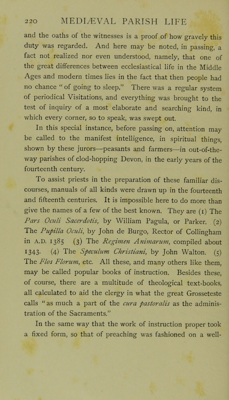 and the oaths of the witnesses is a proof of how gravely this duty was regarded. And here may be noted, in passing, a fact not realized nor even understood, namely, that one of the great differences between ecclesiastical life in the Middle Ages and modern times lies in the fact that then people had no chance “ of going to sleep.” There was a regular system of periodical Visitations, and everything was brought to the test of inquiry of a most elaborate and searching kind, in which every corner, so to speak, was swept out. In this special instance, before passing on, attention may be called to the manifest intelligence, in spiritual things, shown by these jurors—peasants and farmers—in out-of-the- way parishes of clod-hopping Devon, in the early years of the fourteenth century. To assist priests in the preparation of these familiar dis- courses, manuals of all kinds were drawn up in the fourteenth and fifteenth centuries. It is impossible here to do more than give the names of a few of the best known. They are (i) The Pars Oculi Sacerdotis, by William Pagula, or Parker. (2) The Pupilla Oculi, by John de Burgo, Rector of Collingham in A.D. 1385 (3) The Regimen Animarum, compiled about 1343. (4) The Speculum Christiani, by John Walton. (5) The Flos Florum, etc. All these, and many others like them, may be called popular books of instruction. Besides these, of course, there are a multitude of theological text-books, all calculated to aid the clergy in what the great Grosseteste calls “ as much a part of the cura pastoralis as the adminis- tration of the Sacraments.” In the same way that the work of instruction proper took a fixed form, so that of preaching was fashioned on a well-