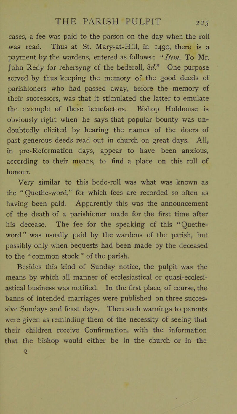 cases, a fee was paid to the parson on the day when the roll was read. Thus at St. Mary-at-Hill, in 1490, there is a payment by the wardens, entered as follows: “Item. To Mr. John Redy for rehersyng of the bederoll, 8d.” One purpose served by thus keeping the memory of the good deeds of parishioners who had passed away, before the memory of their successors, was that it stimulated the latter to emulate the example of these benefactors. Bishop Hobhouse is obviously right when he says that popular bounty was un- doubtedly elicited by hearing the names of the doers of past generous deeds read out in church on great days. All, in pre-Reformation days, appear to have been anxious, according to their means, to find a place on this roll of honour. Very similar to this bede-roll was what was known as the “ Quethe-word,” for which fees are recorded so often as having been paid. Apparently this was the announcement of the death of a parishioner made for the first time after his decease. The fee for the speaking of this “Quethe- word” was usually paid by the wardens of the parish, but possibly only when bequests had been made by the deceased to the “ common stock ” of the parish. Besides this kind of Sunday notice, the pulpit was the means by which all manner of ecclesiastical or quasi-ecclesi- astical business was notified. In the first place, of course, the banns of intended marriages were published on three succes- sive Sundays and feast days. Then such warnings to parents were given as reminding them of the necessity of seeing that their children receive Confirmation, with the information that the bishop would either be in the church or in the Q