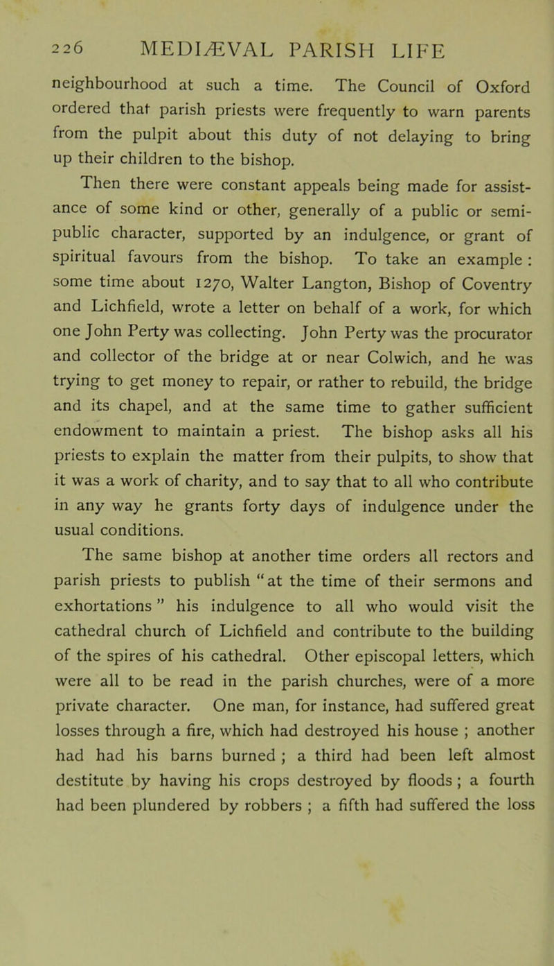 neighbourhood at such a time. The Council of Oxford ordered that parish priests were frequently to warn parents from the pulpit about this duty of not delaying to bring up their children to the bishop. Then there were constant appeals being made for assist- ance of some kind or other, generally of a public or semi- public character, supported by an indulgence, or grant of spiritual favours from the bishop. To take an example : some time about 1270, Walter Langton, Bishop of Coventry and Lichfield, wrote a letter on behalf of a work, for which one John Perty was collecting. John Perty was the procurator and collector of the bridge at or near Colwich, and he was trying to get money to repair, or rather to rebuild, the bridge and its chapel, and at the same time to gather sufficient endowment to maintain a priest. The bishop asks all his priests to explain the matter from their pulpits, to show that it was a work of charity, and to say that to all who contribute in any way he grants forty days of indulgence under the usual conditions. The same bishop at another time orders all rectors and parish priests to publish “at the time of their sermons and exhortations ” his indulgence to all who would visit the cathedral church of Lichfield and contribute to the building of the spires of his cathedral. Other episcopal letters, which were all to be read in the parish churches, were of a more private character. One man, for instance, had suffered great losses through a fire, which had destroyed his house ; another had had his barns burned ; a third had been left almost destitute by having his crops destroyed by floods ; a fourth had been plundered by robbers ; a fifth had suffered the loss