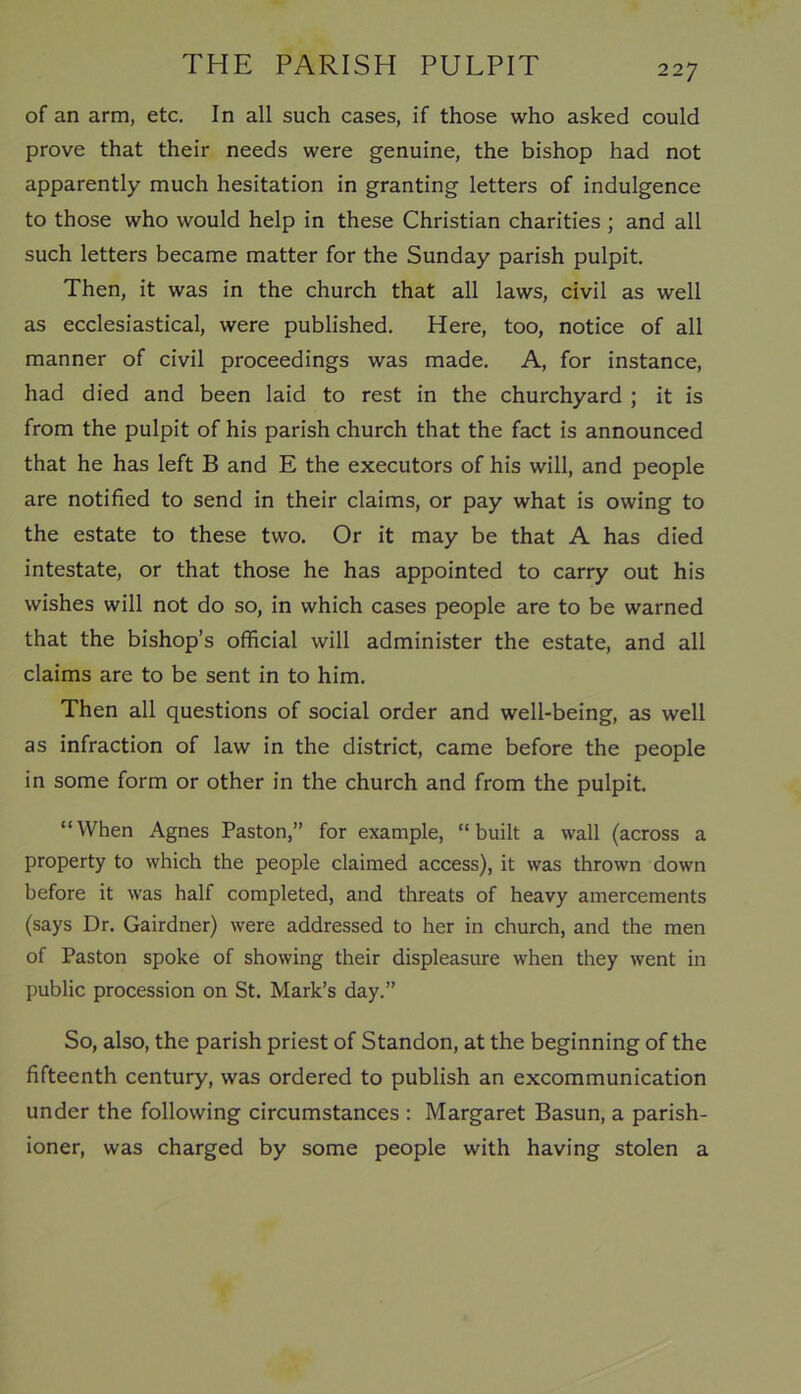 of an arm, etc. In all such cases, if those who asked could prove that their needs were genuine, the bishop had not apparently much hesitation in granting letters of indulgence to those who would help in these Christian charities ; and all such letters became matter for the Sunday parish pulpit. Then, it was in the church that all laws, civil as well as ecclesiastical, were published. Here, too, notice of all manner of civil proceedings was made. A, for instance, had died and been laid to rest in the churchyard ; it is from the pulpit of his parish church that the fact is announced that he has left B and E the executors of his will, and people are notified to send in their claims, or pay what is owing to the estate to these two. Or it may be that A has died intestate, or that those he has appointed to carry out his wishes will not do so, in which cases people are to be warned that the bishop’s official will administer the estate, and all claims are to be sent in to him. Then all questions of social order and well-being, as well as infraction of law in the district, came before the people in some form or other in the church and from the pulpit. “When Agnes Paston,” for example, “built a wall (across a property to which the people claimed access), it was thrown down before it was half completed, and threats of heavy amercements (says Dr. Gairdner) were addressed to her in church, and the men of Paston spoke of showing their displeasure when they went in public procession on St. Mark’s day.” So, also, the parish priest of Standon, at the beginning of the fifteenth century, was ordered to publish an excommunication under the following circumstances : Margaret Basun, a parish- ioner, was charged by some people with having stolen a