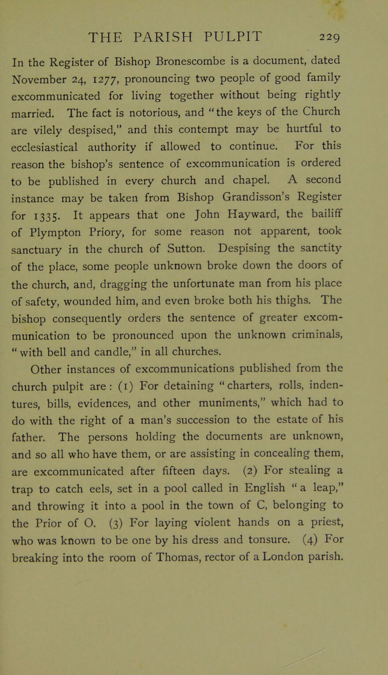 In the Register of Bishop Bronescombe is a document, dated November 24, 1277, pronouncing two people of good family excommunicated for living together without being rightly married. The fact is notorious, and “the keys of the Church are vilely despised,” and this contempt may be hurtful to ecclesiastical authority if allowed to continue. For this reason the bishop’s sentence of excommunication is ordered to be published in every church and chapel. A second instance may be taken from Bishop Grandisson’s Register for 1335. It appears that one John Hayward, the bailiff of Plympton Priory, for some reason not apparent, took sanctuary in the church of Sutton. Despising the sanctity of the place, some people unknown broke down the doors of the church, and, dragging the unfortunate man from his place of safety, wounded him, and even broke both his thighs. The bishop consequently orders the sentence of greater excom- munication to be pronounced upon the unknown criminals, “ with bell and candle,” in all churches. Other instances of excommunications published from the church pulpit are: (1) For detaining “charters, rolls, inden- tures, bills, evidences, and other muniments,” which had to do with the right of a man’s succession to the estate of his father. The persons holding the documents are unknown, and so all who have them, or are assisting in concealing them, are excommunicated after fifteen days. (2) For stealing a trap to catch eels, set in a pool called in English “ a leap,” and throwing it into a pool in the town of C, belonging to the Prior of O. (3) For laying violent hands on a priest, who was known to be one by his dress and tonsure. (4) For breaking into the room of Thomas, rector of a London parish.