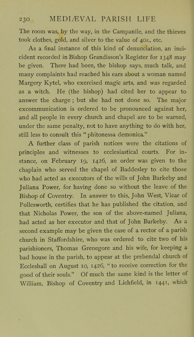 The room was, by the way, in the Campanile, and the thieves took clothes, gold, and silver to the value of 40^., etc. As a final instance of this kind of denunciation, an inci- cident recorded in Bishop Grandisson’s Register for 1348 may be given. There had been, the bishop says, much talk, and many complaints had reached his ears about a woman named Margery Kytel, who exercised magic arts, and was regarded as a witch. He (the bishop) had cited her to appear to answer the charge ; but she had not done so. The major excommunication is ordered to be pronounced against her, and all people in every church and chapel are to be warned, under the same penalty, not to have anything to do with her, still less to consult this “ phitonessa demonica.” A further class of parish notices were the citations of principles and witnesses to ecclesiastical courts. For in- stance, on February 19, 1426, an order was given to the chaplain who served the chapel of Baddesley to cite those who had acted as executors of the wills of John Barkeby and Juliana Power, for having done so without the leave of the Bishop of Coventry. In answer to this, John West, Vicar of Pollesworth, certifies that he has published the citation, and that Nicholas Power, the son of the above-named Juliana, had acted as her executor and that of John Barkeby. As a second example may be given the case of a rector of a parish church in Staffordshire, who was ordered to cite two of his parishioners, Thomas Grenegore and his wife, for keeping a bad house in the parish, to appear at the prebendal church of Eccleshall on August 10, 1426, “ to receive correction for the good of their souls.” Of much the same kind is the letter of William, Bishop of Coventry and Lichfield, in 1441, which
