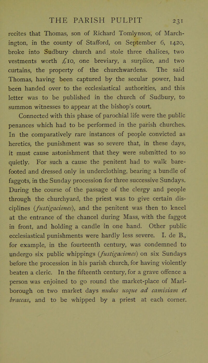 recites that Thomas, son of Richard Tomlynson, of March- ington, in the county of Stafford, on September 6, 1420, broke into Sudbury church and stole three chalices, two vestments worth £10, one breviary, a surplice, and two curtains, the property of the churchwardens. The said Thomas, having been captured by the secular power, had been handed over to the ecclesiastical authorities, and this letter was to be published in the church of Sudbury, to summon witnesses to appear at the bishop’s court. Connected with this phase of parochial life were the public penances which had to be performed in the parish churches. In the comparatively rare instances of people convicted as heretics, the punishment was so severe that, in these days, it must cause astonishment that they were submitted to so quietly. For such a cause the penitent had to walk bare- footed and dressed only in underclothing, bearing a bundle of faggots, in the Sunday procession for three successive Sundays. During the course of the passage of the clergy and people through the churchyard, the priest was to give certain dis- ciplines (fustigaciones), and the penitent was then to kneel at the entrance of the chancel during Mass, with the faggot in front, and holding a candle in one hand. Other public ecclesiastical punishments were hardly less severe. I. de B., for example, in the fourteenth century, was condemned to undergo six public whippings (fustigaciones) on six Sundays before the procession in his parish church, for having violently beaten a cleric. In the fifteenth century, for a grave offence a person was enjoined to go round the market-place of Marl- borough on two market days nudus usque ad catnisiam et braccas, and to be whipped by a priest at each corner.