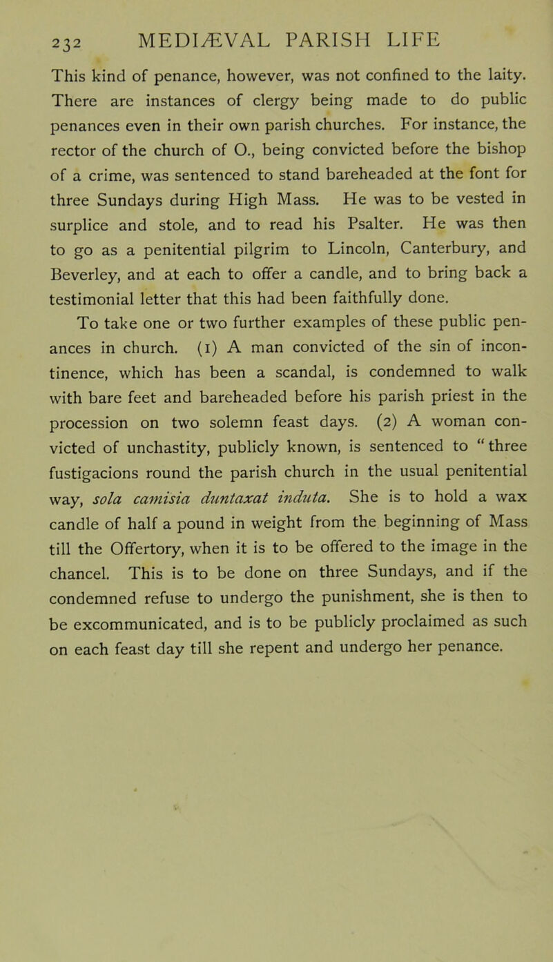 This kind of penance, however, was not confined to the laity. There are instances of clergy being made to do public penances even in their own parish churches. For instance, the rector of the church of O., being convicted before the bishop of a crime, was sentenced to stand bareheaded at the font for three Sundays during High Mass. He was to be vested in surplice and stole, and to read his Psalter. He was then to go as a penitential pilgrim to Lincoln, Canterbury, and Beverley, and at each to offer a candle, and to bring back a testimonial letter that this had been faithfully done. To take one or two further examples of these public pen- ances in church, (i) A man convicted of the sin of incon- tinence, which has been a scandal, is condemned to walk with bare feet and bareheaded before his parish priest in the procession on two solemn feast days. (2) A woman con- victed of unchastity, publicly known, is sentenced to “ three fustigacions round the parish church in the usual penitential way, sola camisia duntaxat induta. She is to hold a wax candle of half a pound in weight from the beginning of Mass till the Offertory, when it is to be offered to the image in the chancel. This is to be done on three Sundays, and if the condemned refuse to undergo the punishment, she is then to be excommunicated, and is to be publicly proclaimed as such on each feast day till she repent and undergo her penance.