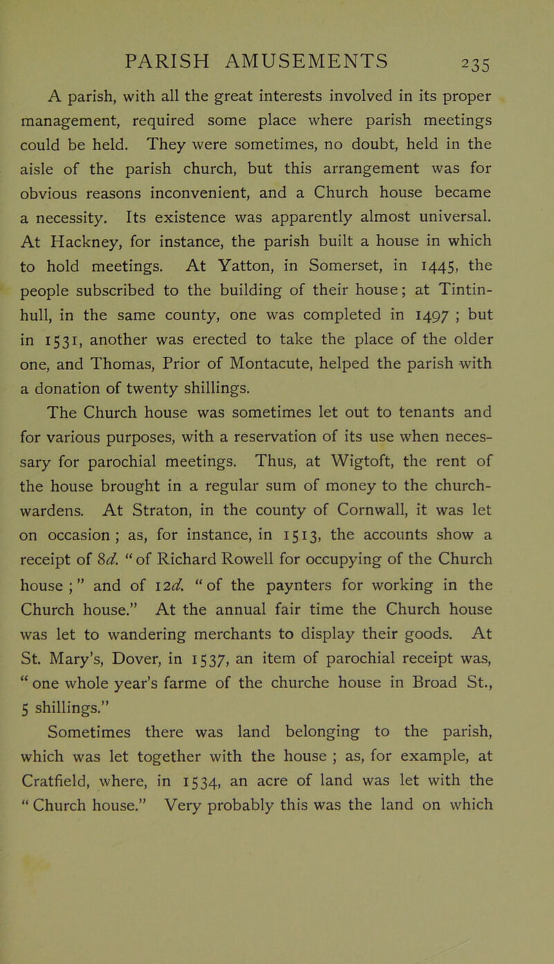 A parish, with all the great interests involved in its proper management, required some place where parish meetings could be held. They were sometimes, no doubt, held in the aisle of the parish church, but this arrangement was for obvious reasons inconvenient, and a Church house became a necessity. Its existence was apparently almost universal. At Hackney, for instance, the parish built a house in which to hold meetings. At Yatton, in Somerset, in 1445, the people subscribed to the building of their house; at Tintin- hull, in the same county, one was completed in 1497 ; but in 1531, another was erected to take the place of the older one, and Thomas, Prior of Montacute, helped the parish with a donation of twenty shillings. The Church house was sometimes let out to tenants and for various purposes, with a reservation of its use when neces- sary for parochial meetings. Thus, at Wigtoft, the rent of the house brought in a regular sum of money to the church- wardens. At Straton, in the county of Cornwall, it was let on occasion; as, for instance, in 1513, the accounts show a receipt of 8d. “ of Richard Rowell for occupying of the Church house;” and of I2d. “of the paynters for working in the Church house.” At the annual fair time the Church house was let to wandering merchants to display their goods. At St. Mary’s, Dover, in 1537, an item of parochial receipt was, “ one whole year’s farme of the churche house in Broad St., 5 shillings.” Sometimes there was land belonging to the parish, which was let together with the house ; as, for example, at Cratfield, where, in 1534, an acre of land was let with the “ Church house.” Very probably this was the land on which