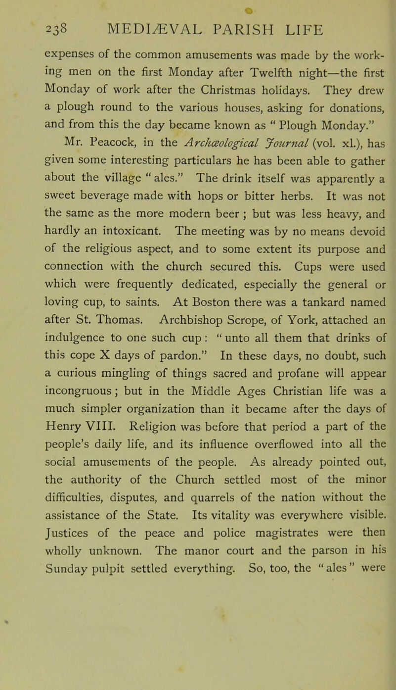 expenses of the common amusements was made by the work- ing men on the first Monday after Twelfth night—the first Monday of work after the Christmas holidays. They drew a plough round to the various houses, asking for donations, and from this the day became known as “ Plough Monday.” Mr. Peacock, in the Archceological Journal (vol. xl.), has given some interesting particulars he has been able to gather about the village “ ales.” The drink itself was apparently a sweet beverage made with hops or bitter herbs. It was not the same as the more modern beer ; but was less heavy, and hardly an intoxicant. The meeting was by no means devoid of the religious aspect, and to some extent its purpose and connection with the church secured this. Cups were used which were frequently dedicated, especially the general or loving cup, to saints. At Boston there was a tankard named after St. Thomas. Archbishop Scrope, of York, attached an indulgence to one such cup : “ unto all them that drinks of this cope X days of pardon.” In these days, no doubt, such a curious mingling of things sacred and profane will appear incongruous ; but in the Middle Ages Christian life was a much simpler organization than it became after the days of Henry VIII. Religion was before that period a part of the people’s daily life, and its influence overflowed into all the social amusements of the people. As already pointed out, the authority of the Church settled most of the minor difficulties, disputes, and quarrels of the nation without the assistance of the State. Its vitality was everywhere visible. Justices of the peace and police magistrates were then wholly unknown. The manor court and the parson in his Sunday pulpit settled everything. So, too, the “ ales ” were