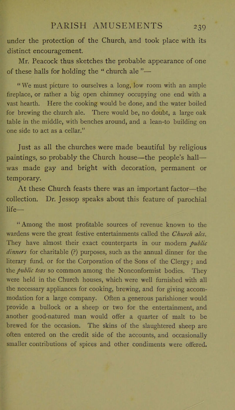 under the protection of the Church, and took place with its distinct encouragement. Mr. Peacock thus sketches the probable appearance of one of these halls for holding the “ church ale ”— “ We must picture to ourselves a long, low room with an ample fireplace, or rather a big open chimney occupying one end with a vast hearth. Here the cooking would be done, and the water boiled for brewing the church ale. There would be, no doubt, a large oak table in the middle, with benches around, and a lean-to building on one side to act as a cellar.” Just as all the churches were made beautiful by religious paintings, so probably the Church house—the people’s hall— was made gay and bright with decoration, permanent or temporary. At these Church feasts there was an important factor—the collection. Dr. Jessop speaks about this feature of parochial life— “ Among the most profitable sources of revenue known to the wardens were the great festive entertainments called the Church ales. They have almost their exact counterparts in our modern public dinners for charitable (?) purposes, such as the annual dinner for the literary fund, or for the Corporation of the Sons of the Clergy; and the public teas so common among the Nonconformist bodies. They were held in the Church houses, which were well furnished with all the necessary appliances for cooking, brewing, and for giving accom- modation for a large company. Often a generous parishioner would provide a bullock or a sheep or two for the entertainment, and another good-natured man would offer a quarter of malt to be brewed for the occasion. The skins of the slaughtered sheep are often entered on the credit side of the accounts, and occasionally smaller contributions of spices and other condiments were offered.