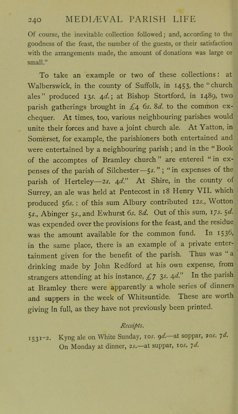 Of course, the inevitable collection followed; and, according to the goodness of the feast, the number of the guests, or their satisfaction with the arrangements made, the amount of donations was large or small.” To take an example or two of these collections: at Walberswick, in the county of Suffolk, in 1453, the “church ales” produced 13^. 4d.; at Bishop Stortford, in 1489, two parish gatherings brought in £4 6s. 8d. to the common ex- chequer. At times, too, various neighbouring parishes would unite their forces and have a joint church ale. At Yatton, in Somerset, for example, the parishioners both entertained and were entertained by a neighbouring parish ; and in the “ Book of the accomptes of Bramley church ” are entered “ in ex- penses of the parish of Silchester—5^- ” 5 expenses of the parish of Herteley—2s. 4d.” At Shire, in the county of Surrey, an ale was held at Pentecost in 18 Henry VII. which produced 56s. : of this sum Albury contributed 12s., Wotton 5-s-., Abinger 5^., and Ewhurst 6s. 8d. Out of this sum, ijs. 5d. was expended over the provisions for the feast, and the residue was the amount available for the common fund. In 1536, in the same place, there is an example of a private enter- tainment given for the benefit of the parish. Thus was a drinking made by John Redford at his own expense, from strangers attending at his instance, £7 3s. 4d. In the parish at Bramley there were apparently a whole series of dinners and suppers in the week of Whitsuntide. These are worth giving in full, as they have not previously been printed. Receipts. 1531-2. Kyng ale 011 White Sunday, ioi'. 9d. at soppar, 2or. jd. On Monday at dinner, 2s.—at suppar, ioj. 7d.