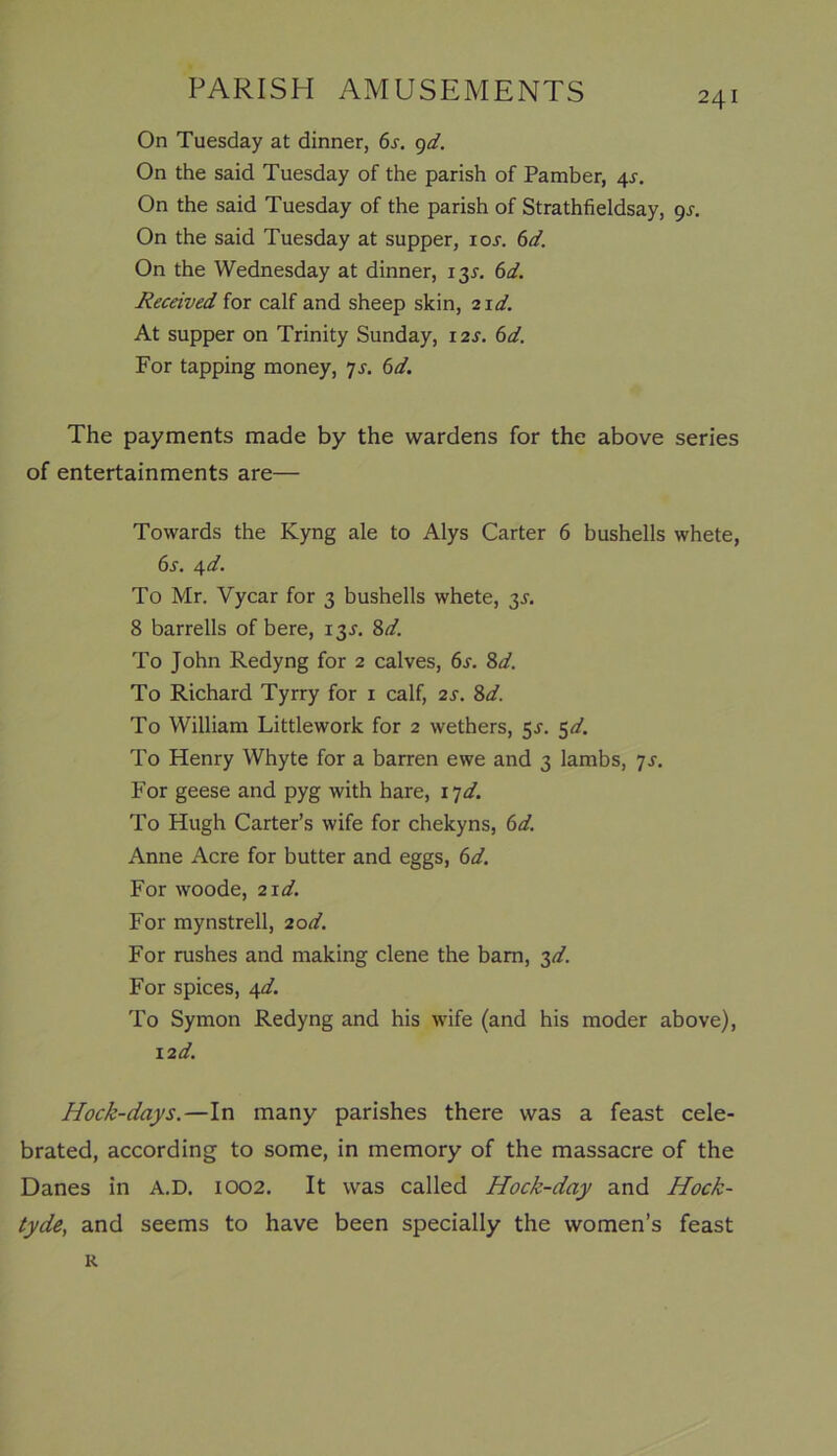 On Tuesday at dinner, 6j. 9d. On the said Tuesday of the parish of Pamber, 4s. On the said Tuesday of the parish of Strathfieldsay, gs. On the said Tuesday at supper, ioj. 6d. On the Wednesday at dinner, 135-. 6d. Received for calf and sheep skin, zid. At supper on Trinity Sunday, 12s. 6d. For tapping money, 7s. 6d. The payments made by the wardens for the above series of entertainments are— Towards the Kyng ale to Alys Carter 6 bushells whete, 6s. 4 d. To Mr. Vycar for 3 bushells whete, 3J. 8 barrells of bere, 13J. 8d. To John Redyng for 2 calves, 6^. 8d. To Richard Tyrry for 1 calf, 2s. 8d. To William Littlework for 2 wethers, 5J. 5d. To Henry Whyte for a barren ewe and 3 lambs, 7s. For geese and pyg with hare, ijd. To Hugh Carter’s wife for chekyns, 6d. Anne Acre for butter and eggs, 6d. For woode, 21^. For mynstrell, 20d. For rushes and making clene the bam, 3d. For spices, 4d. To Symon Redyng and his wife (and his moder above), 12d. Hock-days.—In many parishes there was a feast cele- brated, according to some, in memory of the massacre of the Danes in A.D. 1002. It was called Hock-day and Hock- tyde, and seems to have been specially the women’s feast R