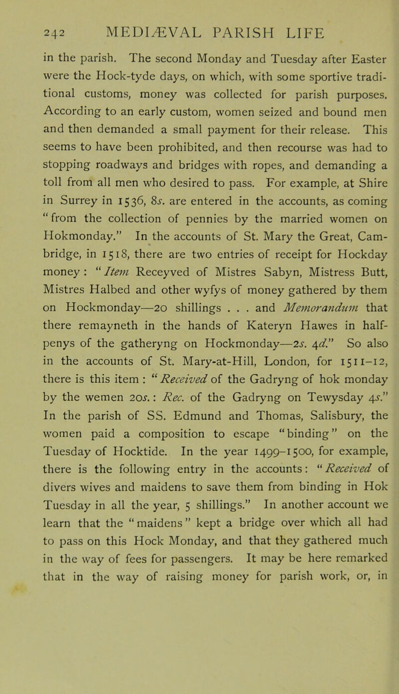 in the parish. The second Monday and Tuesday after Easter were the Hock-tyde days, on which, with some sportive tradi- tional customs, money was collected for parish purposes. According to an early custom, women seized and bound men and then demanded a small payment for their release. This seems to have been prohibited, and then recourse was had to stopping roadways and bridges with ropes, and demanding a toll from all men who desired to pass. For example, at Shire in Surrey in 1536, 8j. are entered in the accounts, as coming “ from the collection of pennies by the married women on Hokmonday.” In the accounts of St. Mary the Great, Cam- bridge, in 1518, there are two entries of receipt for Hockday money : “ Item Receyved of Mistres Sabyn, Mistress Butt, Mistres Halbed and other wyfys of money gathered by them on Hockmonday—20 shillings . . . and Memorandum that there remayneth in the hands of Kateryn Hawes in half- penys of the gatheryng on Hockmonday—2s. 4d.” So also in the accounts of St. Mary-at-Hill, London, for 1511-12, there is this item : “Received of the Gadryng of hok monday by the wemen 20s.: Rec. of the Gadryng on Tewysday 4s.” In the parish of SS. Edmund and Thomas, Salisbury, the women paid a composition to escape “binding” on the Tuesday of Hocktide. In the year 1499-1500, for example, there is the following entry in the accounts: “ Received of divers wives and maidens to save them from binding in Hok Tuesday in all the year, 5 shillings.” In another account we learn that the “ maidens ” kept a bridge over which all had to pass on this Hock Monday, and that they gathered much in the way of fees for passengers. It may be here remarked that in the way of raising money for parish work, or, in