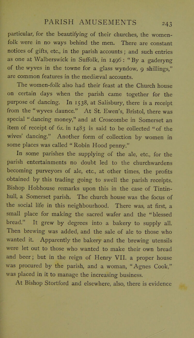 particular, for the beautifying of their churches, the women- folk were in no ways behind the men. There are constant notices of gifts, etc., in the parish accounts ; and such entries as one at Walberswick in Suffolk, in 1496 : “By a gaderyng of the wyves in the towne for a glass wyndow, 9 shillings,” are common features in the mediaeval accounts. The women-folk also had their feast at the Church house on certain days when the parish came together for the purpose of dancing. In 1538, at Salisbury, there is a receipt from the “wyves daunce.” At St. Ewen’s, Bristol, there was special “ dancing money,” and at Croscombe in Somerset an item of receipt of 6j. in 1483 is said to be collected “of the wives’ dancing.” Another form of collection by women in some places was called “ Robin Hood penny.” In some parishes the supplying of the ale, etc., for the parish entertainments no doubt led to the churchwardens becoming purveyors of ale, etc., at other times, the profits obtained by this trading going to swell the parish receipts. Bishop Hobhouse remarks upon this in the case of Tintin- hull, a Somerset parish. The church house was the focus of the social life in this neighbourhood. There was, at first, a small place for making the sacred wafer and the “ blessed bread.” It grew by degrees into a bakery to supply all. Then brewing was added, and the sale of ale to those who wanted it. Apparently the bakery and the brewing utensils were let out to those who wanted to make their own bread and beer; but in the reign of Henry VII. a proper house was procured by the parish, and a woman, “Agnes Cook,” was placed in it to manage the increasing business. At Bishop Stortford and elsewhere, also, there is evidence