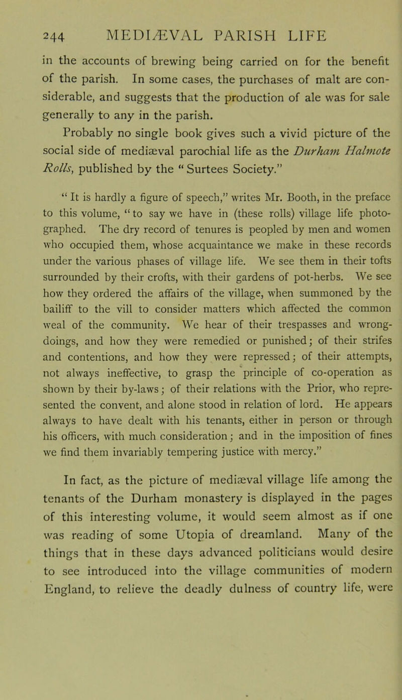 in the accounts of brewing being carried on for the benefit of the parish. In some cases, the purchases of malt are con- siderable, and suggests that the production of ale was for sale generally to any in the parish. Probably no single book gives such a vivid picture of the social side of mediaeval parochial life as the Durham Halmote Rolls, published by the “ Surtees Society.” “ It is hardly a figure of speech,” writes Mr. Booth, in the preface to this volume, “ to say we have in (these rolls) village life photo- graphed. The dry record of tenures is peopled by men and women who occupied them, whose acquaintance we make in these records under the various phases of village life. We see them in their tofts surrounded by their crofts, with their gardens of pot-herbs. We see how they ordered the affairs of the village, when summoned by the bailiff to the vill to consider matters which affected the common weal of the community. We hear of their trespasses and wrong- doings, and how they were remedied or punished; of their strifes and contentions, and how they were repressed; of their attempts, not always ineffective, to grasp the principle of co-operation as shown by their by-laws; of their relations with the Prior, who repre- sented the convent, and alone stood in relation of lord. He appears always to have dealt with his tenants, either in person or through his officers, with much consideration; and in the imposition of fines we find them invariably tempering justice with mercy.” In fact, as the picture of mediaeval village life among the tenants of the Durham monastery is displayed in the pages of this interesting volume, it would seem almost as if one was reading of some Utopia of dreamland. Many of the things that in these days advanced politicians would desire to see introduced into the village communities of modern England, to relieve the deadly dulness of country life, were
