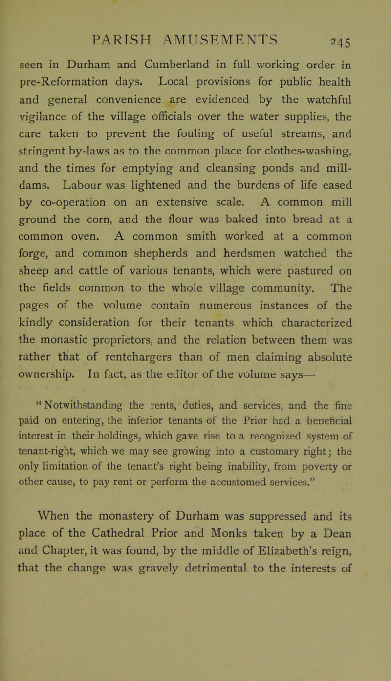seen in Durham and Cumberland in full working order in pre-Reformation days. Local provisions for public health and general convenience are evidenced by the watchful vigilance of the village officials over the water supplies, the care taken to prevent the fouling of useful streams, and stringent by-laws as to the common place for clothes-washing, and the times for emptying and cleansing ponds and mill- dams. Labour was lightened and the burdens of life eased by co-operation on an extensive scale. A common mill ground the corn, and the flour was baked into bread at a common oven. A common smith worked at a common forge, and common shepherds and herdsmen watched the sheep and cattle of various tenants, which were pastured on the fields common to the whole village community. The pages of the volume contain numerous instances of the kindly consideration for their tenants which characterized the monastic proprietors, and the relation between them was rather that of rentchargers than of men claiming absolute ownership. In fact, as the editor of the volume says— “ Notwithstanding the rents, duties, and services, and the fine paid on entering, the inferior tenants of the Prior had a beneficial interest in their holdings, which gave rise to a recognized system of tenant-right, which we may see growing into a customary right; the only limitation of the tenant’s right being inability, from poverty or other cause, to pay rent or perform the accustomed services.” When the monastery of Durham was suppressed and its place of the Cathedral Prior and Monks taken by a Dean and Chapter, it was found, by the middle of Elizabeth’s reign, that the change was gravely detrimental to the interests of