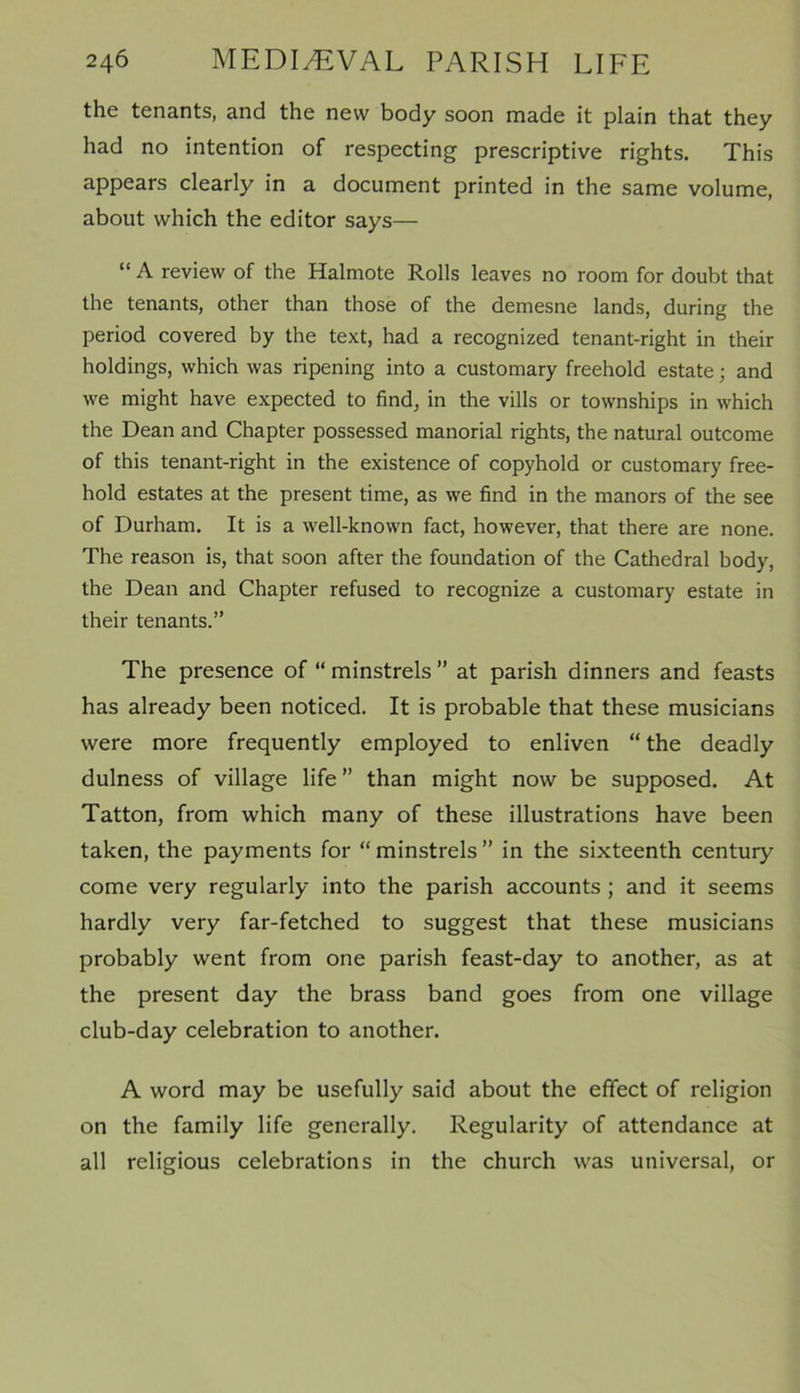 the tenants, and the new body soon made it plain that they had no intention of respecting prescriptive rights. This appears clearly in a document printed in the same volume, about which the editor says— “ A review of the Halmote Rolls leaves no room for doubt that the tenants, other than those of the demesne lands, during the period covered by the text, had a recognized tenant-right in their holdings, which was ripening into a customary freehold estate; and we might have expected to find, in the vills or townships in which the Dean and Chapter possessed manorial rights, the natural outcome of this tenant-right in the existence of copyhold or customary free- hold estates at the present time, as we find in the manors of the see of Durham. It is a well-known fact, however, that there are none. The reason is, that soon after the foundation of the Cathedral body, the Dean and Chapter refused to recognize a customary estate in their tenants.” The presence of “ minstrels ” at parish dinners and feasts has already been noticed. It is probable that these musicians were more frequently employed to enliven “ the deadly dulness of village life” than might now be supposed. At Tatton, from which many of these illustrations have been taken, the payments for “ minstrels ” in the sixteenth century come very regularly into the parish accounts ; and it seems hardly very far-fetched to suggest that these musicians probably went from one parish feast-day to another, as at the present day the brass band goes from one village club-day celebration to another. A word may be usefully said about the effect of religion on the family life generally. Regularity of attendance at all religious celebrations in the church was universal, or