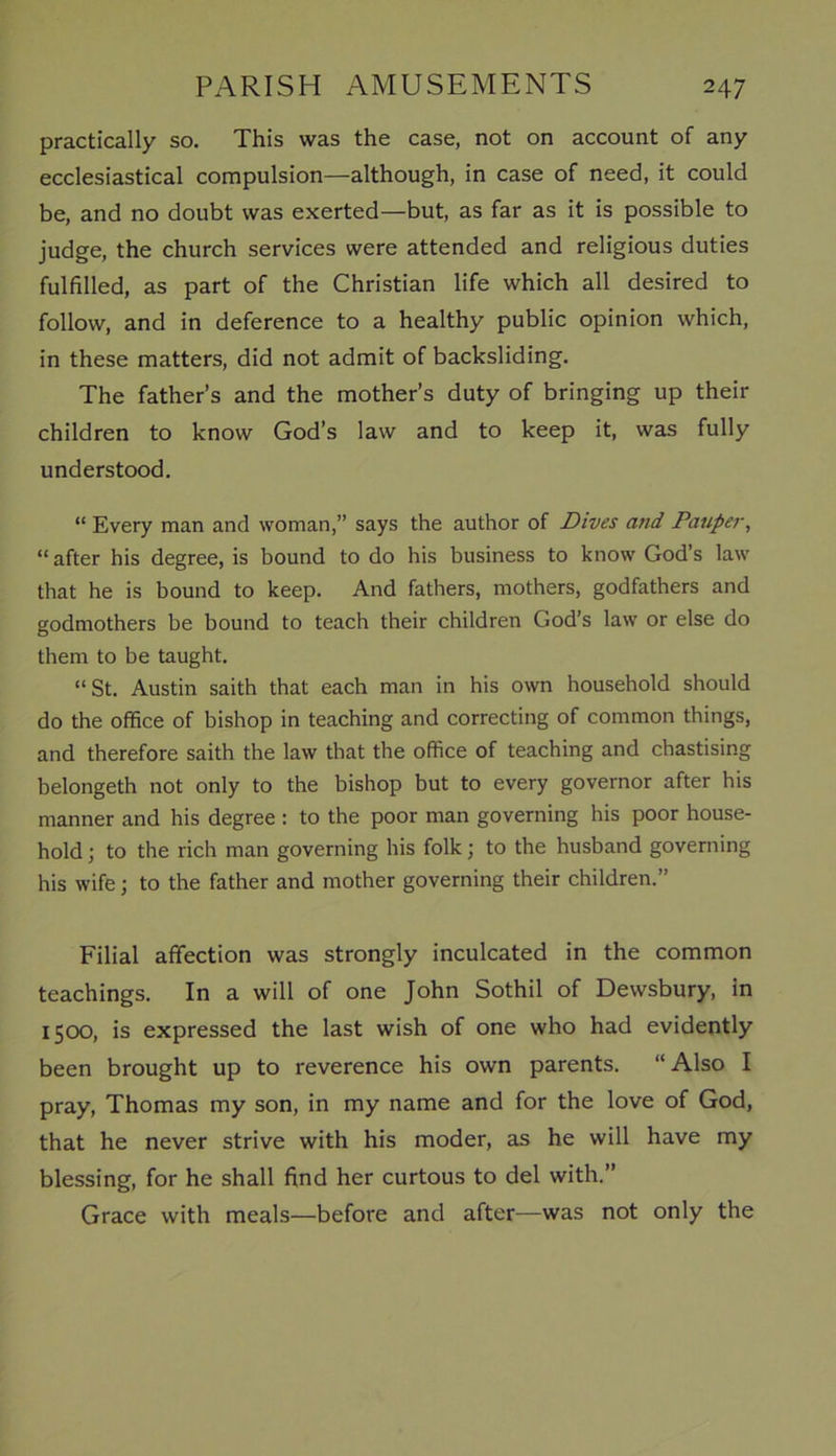 practically so. This was the case, not on account of any ecclesiastical compulsion—although, in case of need, it could be, and no doubt was exerted—but, as far as it is possible to judge, the church services were attended and religious duties fulfilled, as part of the Christian life which all desired to follow, and in deference to a healthy public opinion which, in these matters, did not admit of backsliding. The father’s and the mother’s duty of bringing up their children to know God’s law and to keep it, was fully understood. “ Every man and woman,” says the author of Dives and Pauper, “after his degree, is bound to do his business to know God’s law that he is bound to keep. And fathers, mothers, godfathers and godmothers be bound to teach their children God’s law or else do them to be taught. “St. Austin saith that each man in his own household should do the office of bishop in teaching and correcting of common things, and therefore saith the law that the office of teaching and chastising belongeth not only to the bishop but to every governor after his manner and his degree : to the poor man governing his poor house- hold ; to the rich man governing his folk; to the husband governing his wife; to the father and mother governing their children.” Filial affection was strongly inculcated in the common teachings. In a will of one John Sothil of Dewsbury, in 1500, is expressed the last wish of one who had evidently been brought up to reverence his own parents. “ Also I pray, Thomas my son, in my name and for the love of God, that he never strive with his moder, as he will have my blessing, for he shall find her curtous to del with.” Grace with meals—before and after—was not only the