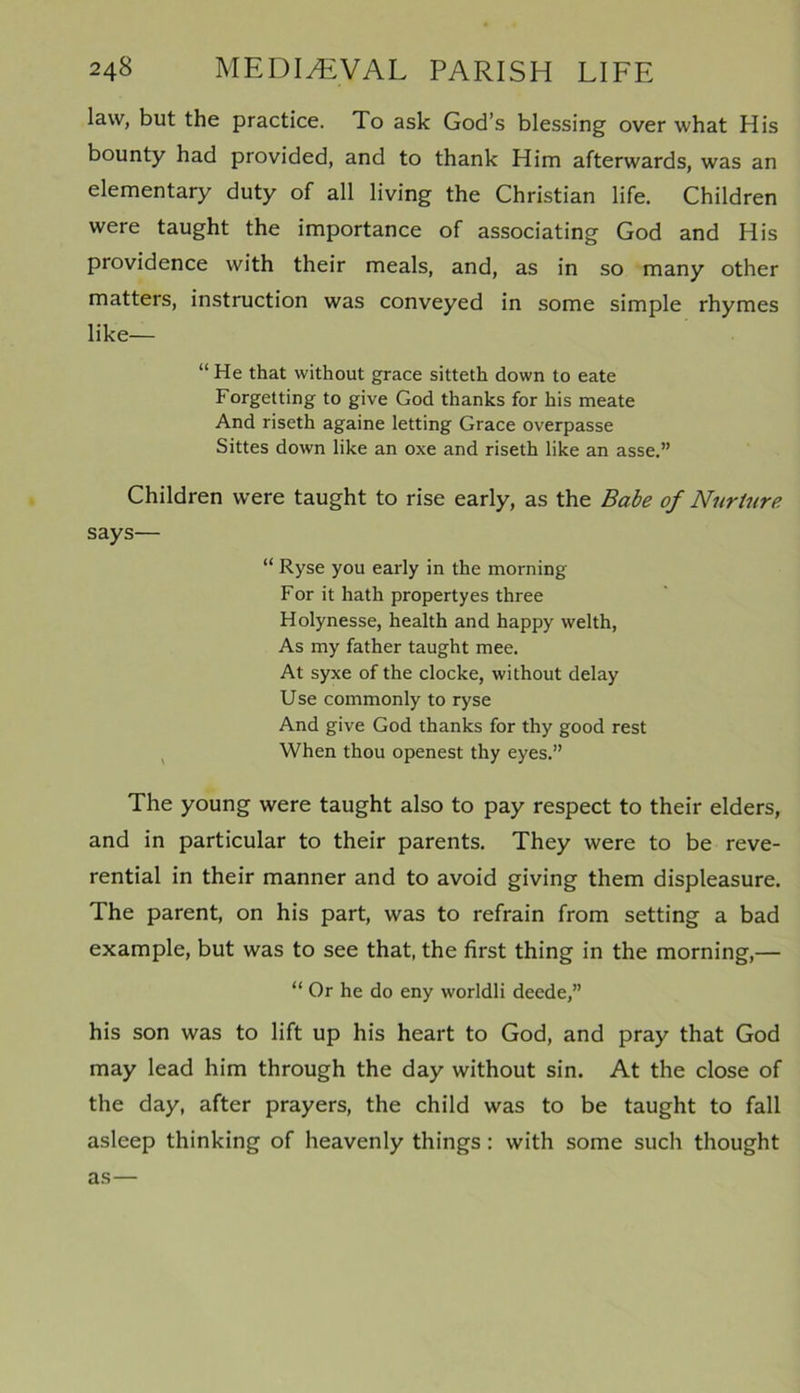 law, but the practice. To ask God’s blessing over what His bounty had provided, and to thank Him afterwards, was an elementary duty of all living the Christian life. Children were taught the importance of associating God and His providence with their meals, and, as in so many other matters, instruction was conveyed in some simple rhymes like— “ He that without grace sitteth down to eate Forgetting to give God thanks for his meate And riseth againe letting Grace overpasse Sittes down like an oxe and riseth like an asse.” Children were taught to rise early, as the Babe of Nurture says— “ Ryse you early in the morning For it hath propertyes three Holynesse, health and happy welth, As my father taught mee. At syxe of the clocke, without delay Use commonly to ryse And give God thanks for thy good rest When thou openest thy eyes.” The young were taught also to pay respect to their elders, and in particular to their parents. They were to be reve- rential in their manner and to avoid giving them displeasure. The parent, on his part, was to refrain from setting a bad example, but was to see that, the first thing in the morning,— “ Or he do eny worldli dcede,” his son was to lift up his heart to God, and pray that God may lead him through the day without sin. At the close of the day, after prayers, the child was to be taught to fall asleep thinking of heavenly things : with some such thought as—