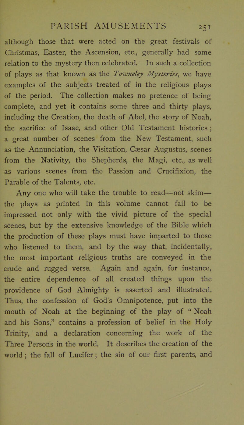 although those that were acted on the great festivals of Christmas, Easter, the Ascension, etc., generally had some relation to the mystery then celebrated. In such a collection of plays as that known as the Toivneley Mysteries, we have examples of the subjects treated of in the religious plays of the period. The collection makes no pretence of being complete, and yet it contains some three and thirty plays, including the Creation, the death of Abel, the story of Noah, the sacrifice of Isaac, and other Old Testament histories ; a great number of scenes from the New Testament, such as the Annunciation, the Visitation, Caesar Augustus, scenes from the Nativity, the Shepherds, the Magi, etc., as well as various scenes from the Passion and Crucifixion, the Parable of the Talents, etc. Any one who will take the trouble to read—not skim— the plays as printed in this volume cannot fail to be impressed not only with the vivid picture of the special scenes, but by the extensive knowledge of the Bible which the production of these plays must have imparted to those who listened to them, and by the way that, incidentally, the most important religious truths are conveyed in the crude and rugged verse. Again and again, for instance, the entire dependence of all created things upon the providence of God Almighty is asserted and illustrated. Thus, the confession of God’s Omnipotence, put into the mouth of Noah at the beginning of the play of “ Noah and his Sons,” contains a profession of belief in the Holy Trinity, and a declaration concerning the work of the Three Persons in the world. It describes the creation of the world ; the fall of Lucifer ; the sin of our first parents, and