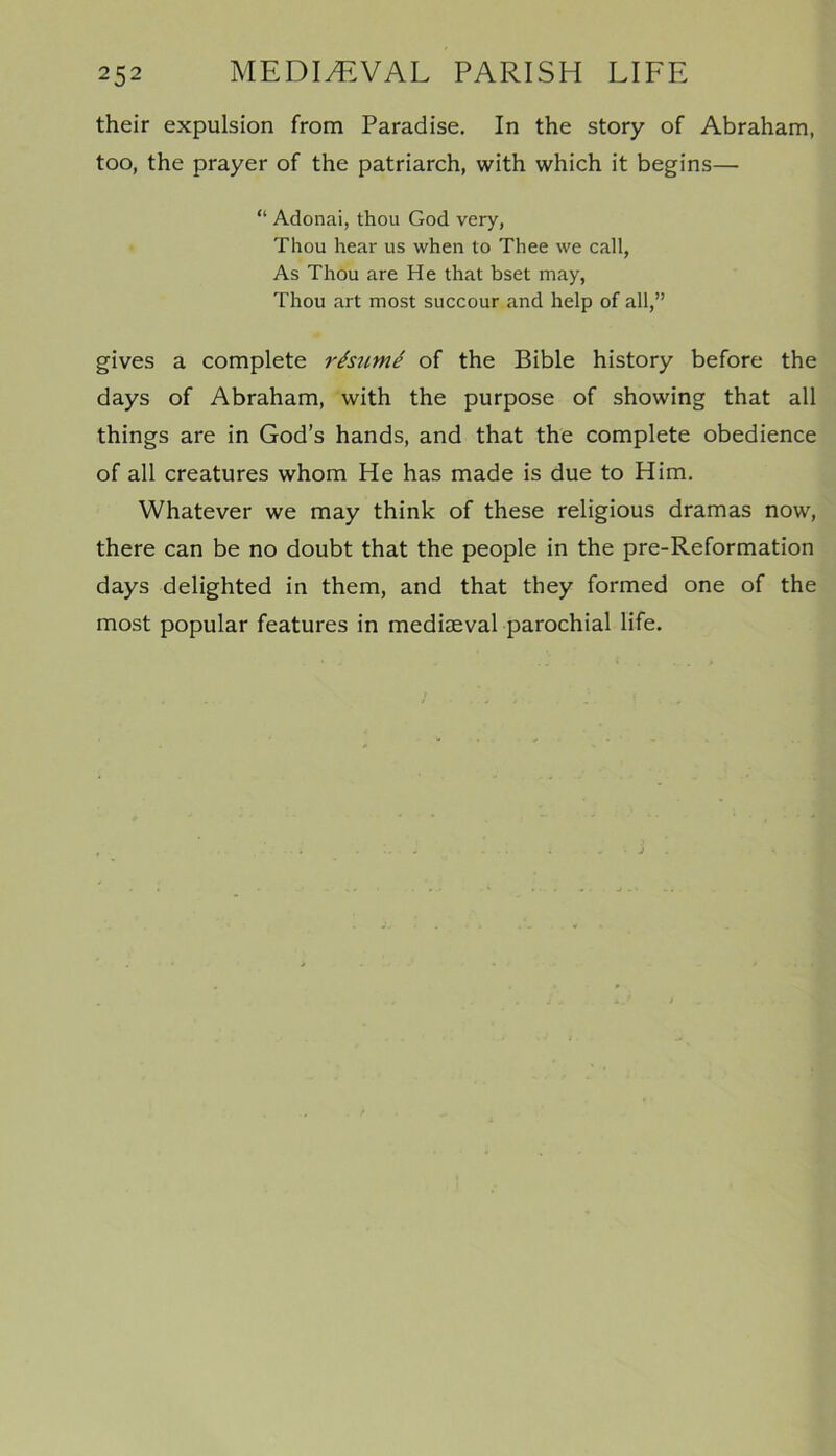 their expulsion from Paradise. In the story of Abraham, too, the prayer of the patriarch, with which it begins— “ Adonai, thou God very, Thou hear us when to Thee we call, As Thou are He that bset may, Thou art most succour and help of all,” gives a complete resume of the Bible history before the days of Abraham, with the purpose of showing that all things are in God’s hands, and that the complete obedience of all creatures whom He has made is due to Him. Whatever we may think of these religious dramas now, there can be no doubt that the people in the pre-Reformation days delighted in them, and that they formed one of the most popular features in mediaeval parochial life.