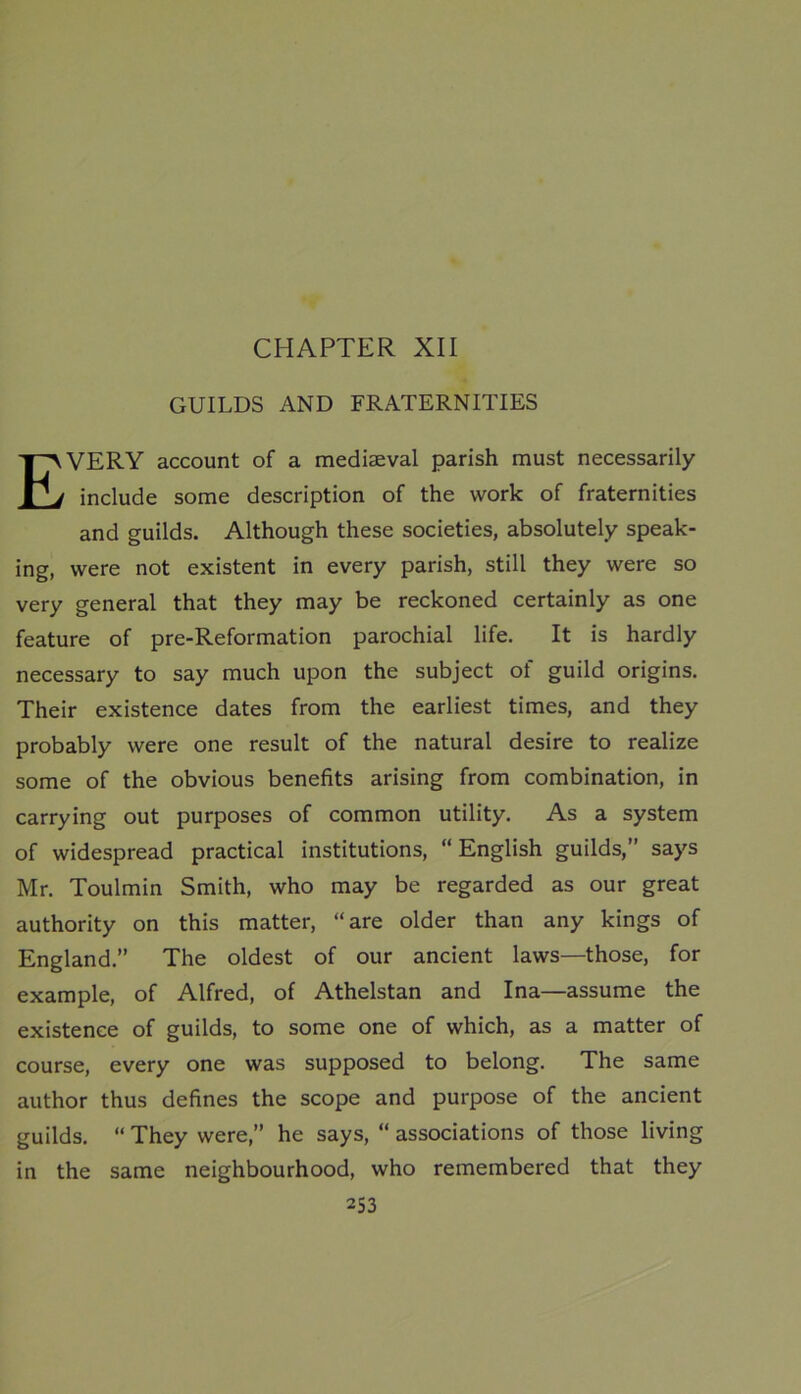 CHAPTER XII GUILDS AND FRATERNITIES EVERY account of a mediaeval parish must necessarily include some description of the work of fraternities and guilds. Although these societies, absolutely speak- ing, were not existent in every parish, still they were so very general that they may be reckoned certainly as one feature of pre-Reformation parochial life. It is hardly necessary to say much upon the subject of guild origins. Their existence dates from the earliest times, and they probably were one result of the natural desire to realize some of the obvious benefits arising from combination, in carrying out purposes of common utility. As a system of widespread practical institutions, “English guilds,” says Mr. Toulmin Smith, who may be regarded as our great authority on this matter, “are older than any kings of England.” The oldest of our ancient laws—those, for example, of Alfred, of Athelstan and Ina—assume the existence of guilds, to some one of which, as a matter of course, every one was supposed to belong. The same author thus defines the scope and purpose of the ancient guilds. “ They were,” he says, “ associations of those living in the same neighbourhood, who remembered that they
