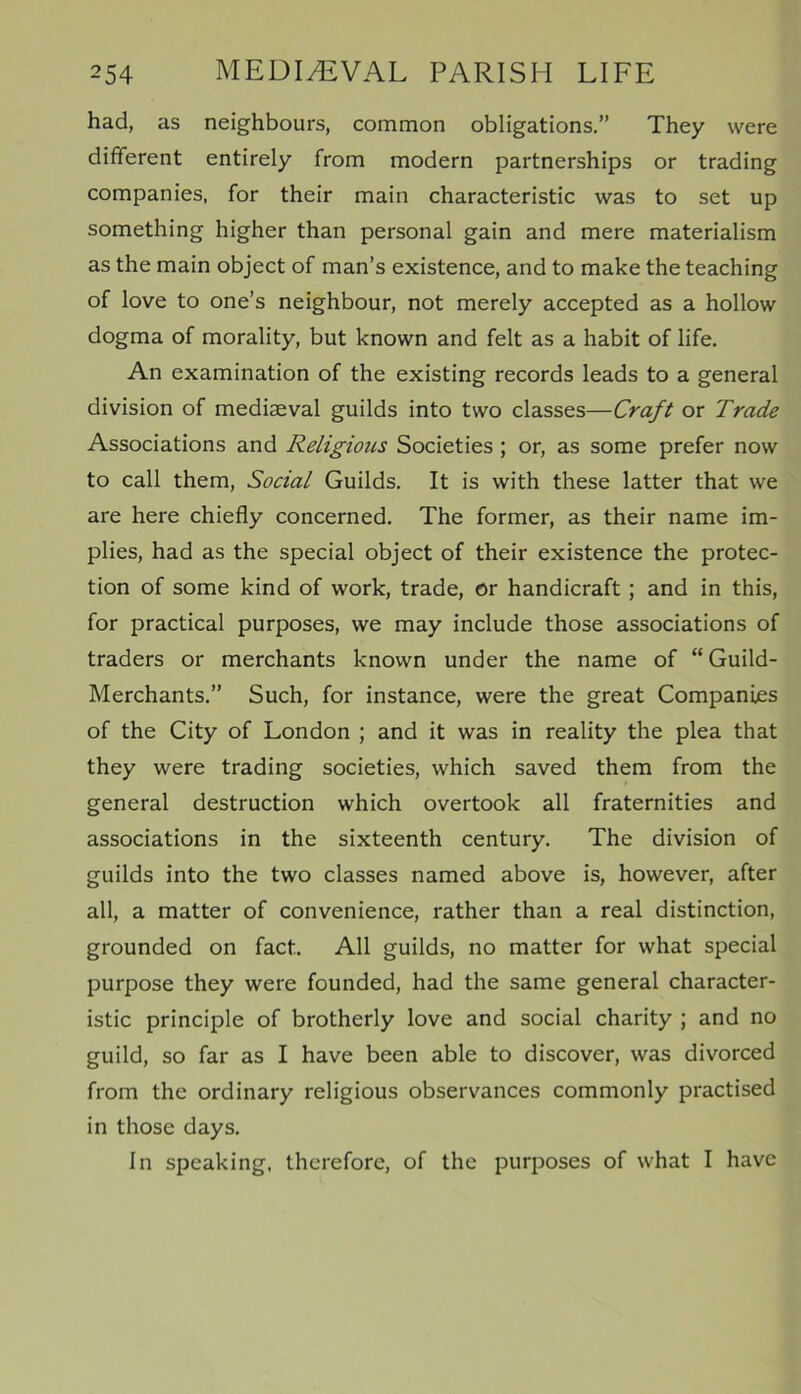had, as neighbours, common obligations.” They were different entirely from modern partnerships or trading companies, for their main characteristic was to set up something higher than personal gain and mere materialism as the main object of man’s existence, and to make the teaching of love to one’s neighbour, not merely accepted as a hollow dogma of morality, but known and felt as a habit of life. An examination of the existing records leads to a general division of mediaeval guilds into two classes—Craft or Trade Associations and Religious Societies ; or, as some prefer now to call them, Social Guilds. It is with these latter that we are here chiefly concerned. The former, as their name im- plies, had as the special object of their existence the protec- tion of some kind of work, trade, or handicraft; and in this, for practical purposes, we may include those associations of traders or merchants known under the name of “ Guild- Merchants.” Such, for instance, were the great Companies of the City of London ; and it was in reality the plea that they were trading societies, which saved them from the general destruction which overtook all fraternities and associations in the sixteenth century. The division of guilds into the two classes named above is, however, after all, a matter of convenience, rather than a real distinction, grounded on fact. All guilds, no matter for what special purpose they were founded, had the same general character- istic principle of brotherly love and social charity ; and no guild, so far as I have been able to discover, was divorced from the ordinary religious observances commonly practised in those days. In speaking, therefore, of the purposes of what I have