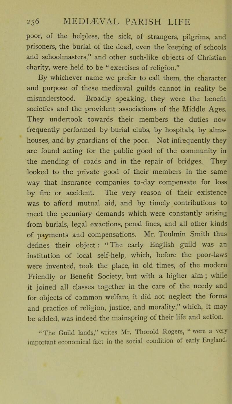 poor, of the helpless, the sick, of strangers, pilgrims, and prisoners, the burial of the dead, even the keeping of schools and schoolmasters,” and other such-like objects of Christian charity, were held to be “ exercises of religion.” By whichever name we prefer to call them, the character and purpose of these mediaeval guilds cannot in reality be misunderstood. Broadly speaking, they were the benefit societies and the provident associations of the Middle Ages. They undertook towards their members the duties now frequently performed by burial clubs, by hospitals, by alms- houses, and by guardians of the poor. Not infrequently they are found acting for the public good of the community in the mending of roads and in the repair of bridges. They looked to the private good of their members in the same way that insurance companies to-day compensate for loss by fire or accident. The very reason of their existence was to afford mutual aid, and by timely contributions to meet the pecuniary demands which were constantly arising from burials, legal exactions, penal fines, and all other kinds of payments and compensations. Mr. Toulmin Smith thus defines their object: “ The early English guild was an institution of local self-help, which, before the poor-laws were invented, took the place, in old times, of the modern Friendly or Benefit Society, but with a higher aim ; while it joined all classes together in the care of the needy and for objects of common welfare, it did not neglect the forms and practice of religion, justice, and morality,” which, it may be added, was indeed the mainspring of their life and action. “ The Guild lands,” writes Mr. Thorold Rogers, “ were a very important economical fact in the social condition of early England.