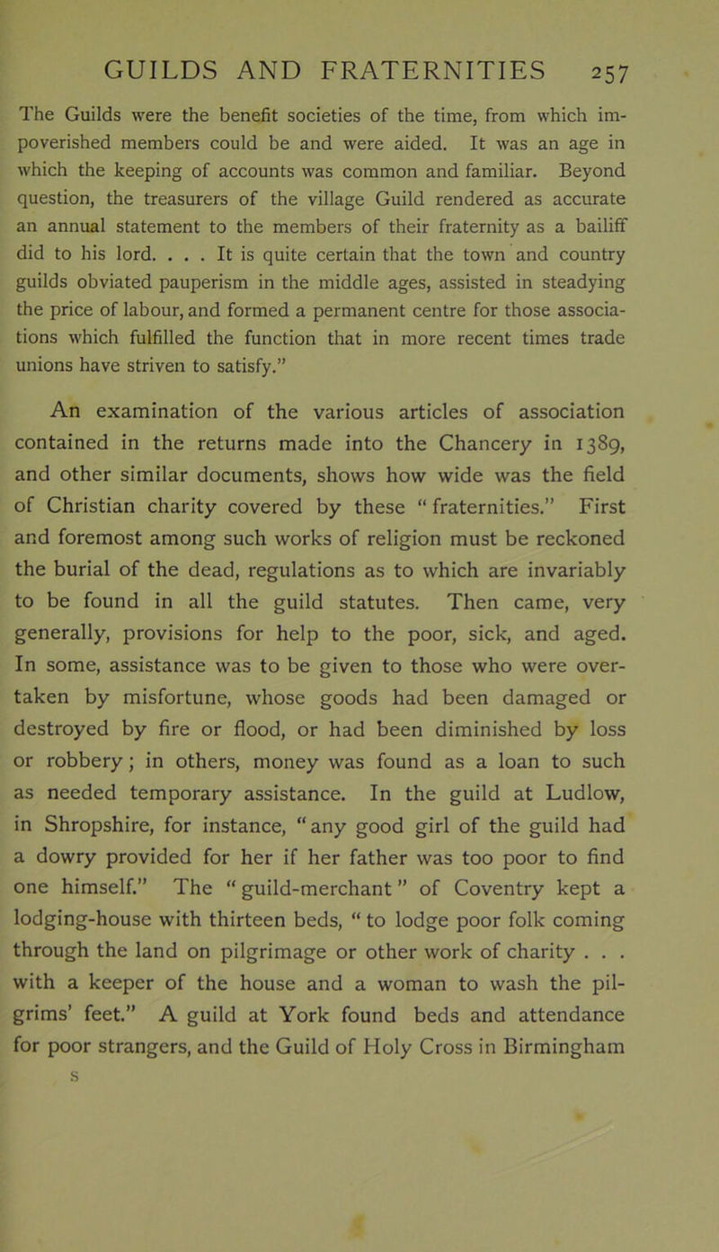 The Guilds were the benefit societies of the time, from which im- poverished members could be and were aided. It was an age in which the keeping of accounts was common and familiar. Beyond question, the treasurers of the village Guild rendered as accurate an annual statement to the members of their fraternity as a bailiff did to his lord. ... It is quite certain that the town and country guilds obviated pauperism in the middle ages, assisted in steadying the price of labour, and formed a permanent centre for those associa- tions which fulfilled the function that in more recent times trade unions have striven to satisfy.” An examination of the various articles of association contained in the returns made into the Chancery in 1389, and other similar documents, shows how wide was the field of Christian charity covered by these “ fraternities.” First and foremost among such works of religion must be reckoned the burial of the dead, regulations as to which are invariably to be found in all the guild statutes. Then came, very generally, provisions for help to the poor, sick, and aged. In some, assistance was to be given to those who were over- taken by misfortune, whose goods had been damaged or destroyed by fire or flood, or had been diminished by loss or robbery; in others, money was found as a loan to such as needed temporary assistance. In the guild at Ludlow, in Shropshire, for instance, “any good girl of the guild had a dowry provided for her if her father was too poor to find one himself.” The “ guild-merchant ” of Coventry kept a lodging-house with thirteen beds, “ to lodge poor folk coming through the land on pilgrimage or other work of charity . . . with a keeper of the house and a woman to wash the pil- grims’ feet.” A guild at York found beds and attendance for poor strangers, and the Guild of Holy Cross in Birmingham s