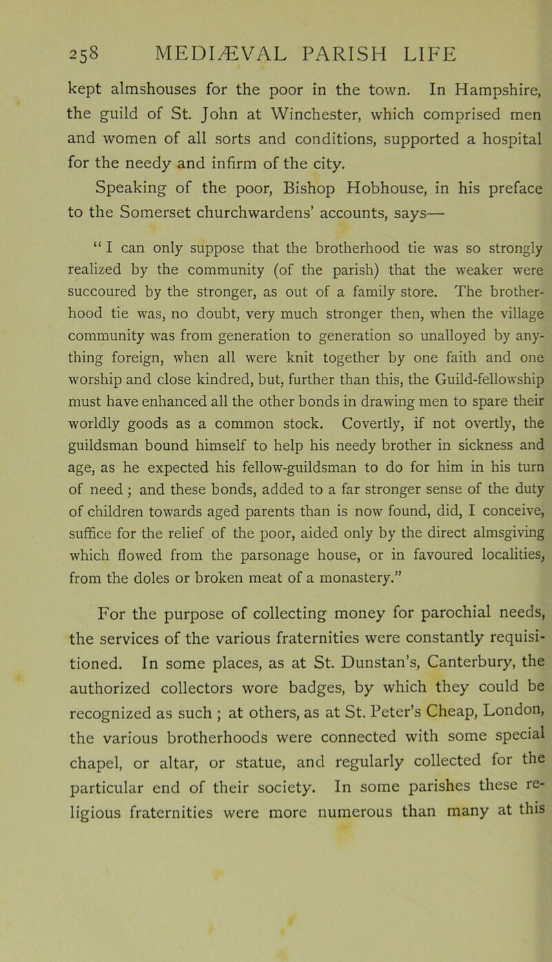 kept almshouses for the poor in the town. In Hampshire, the guild of St. John at Winchester, which comprised men and women of all sorts and conditions, supported a hospital for the needy and infirm of the city. Speaking of the poor, Bishop Hobhouse, in his preface to the Somerset churchwardens’ accounts, says— “ I can only suppose that the brotherhood tie was so strongly realized by the community (of the parish) that the weaker were succoured by the stronger, as out of a family store. The brother- hood tie was, no doubt, very much stronger then, when the village community was from generation to generation so unalloyed by any- thing foreign, when all were knit together by one faith and one worship and close kindred, but, further than this, the Guild-fellowship must have enhanced all the other bonds in drawing men to spare their worldly goods as a common stock. Covertly, if not overtly, the guildsman bound himself to help his needy brother in sickness and age, as he expected his fellow-guildsman to do for him in his turn of need; and these bonds, added to a far stronger sense of the duty of children towards aged parents than is now found, did, I conceive, suffice for the relief of the poor, aided only by the direct almsgiving which flowed from the parsonage house, or in favoured localities, from the doles or broken meat of a monastery.” For the purpose of collecting money for parochial needs, the services of the various fraternities were constantly requisi- tioned. In some places, as at St. Dunstan’s, Canterbury, the authorized collectors wore badges, by which they could be recognized as such ; at others, as at St. Peter’s Cheap, London, the various brotherhoods were connected with some special chapel, or altar, or statue, and regularly collected for the particular end of their society. In some parishes these re- ligious fraternities were more numerous than many at this