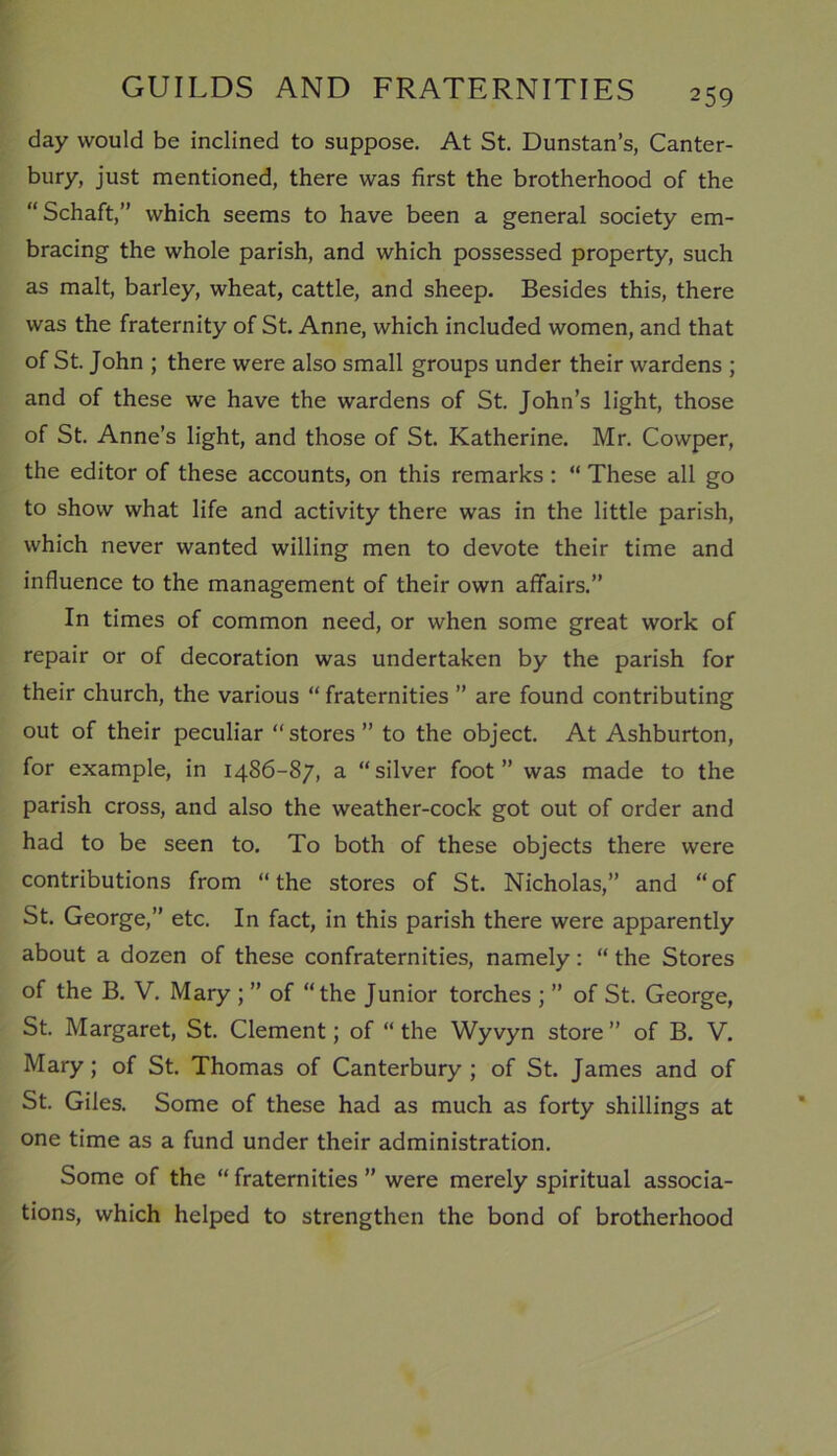 day would be inclined to suppose. At St. Dunstan’s, Canter- bury, just mentioned, there was first the brotherhood of the “Schaft,” which seems to have been a general society em- bracing the whole parish, and which possessed property, such as malt, barley, wheat, cattle, and sheep. Besides this, there was the fraternity of St. Anne, which included women, and that of St. John ; there were also small groups under their wardens ; and of these we have the wardens of St. John’s light, those of St. Anne’s light, and those of St. Katherine. Mr. Cowper, the editor of these accounts, on this remarks : “ These all go to show what life and activity there was in the little parish, which never wanted willing men to devote their time and influence to the management of their own affairs.” In times of common need, or when some great work of repair or of decoration was undertaken by the parish for their church, the various “ fraternities ” are found contributing out of their peculiar “stores” to the object. At Ashburton, for example, in 1486-87, a “silver foot” was made to the parish cross, and also the weather-cock got out of order and had to be seen to. To both of these objects there were contributions from “the stores of St. Nicholas,” and “of St. George,” etc. In fact, in this parish there were apparently about a dozen of these confraternities, namely: “ the Stores of the B. V. Mary ; ” of “the Junior torches ; ” of St. George, St. Margaret, St. Clement; of “ the Wyvyn store ” of B. V. Mary; of St. Thomas of Canterbury ; of St. James and of St. Giles. Some of these had as much as forty shillings at one time as a fund under their administration. Some of the “ fraternities ” were merely spiritual associa- tions, which helped to strengthen the bond of brotherhood