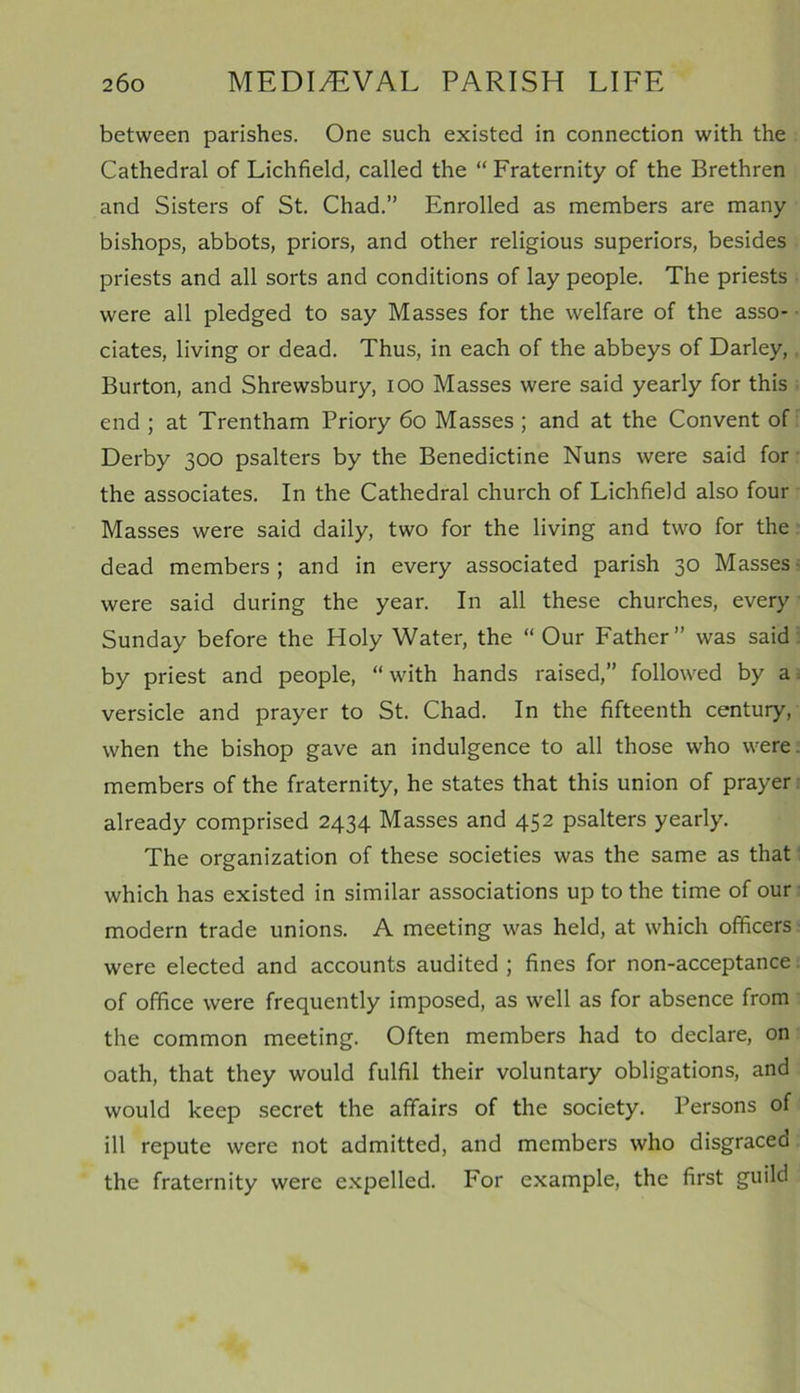 between parishes. One such existed in connection with the Cathedral of Lichfield, called the “ Fraternity of the Brethren and Sisters of St. Chad.” Enrolled as members are many bishops, abbots, priors, and other religious superiors, besides priests and all sorts and conditions of lay people. The priests were all pledged to say Masses for the welfare of the asso- ciates, living or dead. Thus, in each of the abbeys of Darley, Burton, and Shrewsbury, ioo Masses were said yearly for this end ; at Trentham Priory 60 Masses ; and at the Convent of Derby 300 psalters by the Benedictine Nuns were said for the associates. In the Cathedral church of Lichfield also four Masses were said daily, two for the living and two for the dead members ; and in every associated parish 30 Masses were said during the year. In all these churches, every Sunday before the Holy Water, the “Our Father” was said by priest and people, “with hands raised,” followed by a versicle and prayer to St. Chad. In the fifteenth century, when the bishop gave an indulgence to all those who were members of the fraternity, he states that this union of prayer already comprised 2434 Masses and 452 psalters yearly. The organization of these societies was the same as that which has existed in similar associations up to the time of our modern trade unions. A meeting was held, at which officers were elected and accounts audited ; fines for non-acceptance of office were frequently imposed, as well as for absence from the common meeting. Often members had to declare, on oath, that they would fulfil their voluntary obligations, and would keep secret the affairs of the society. Persons of ill repute were not admitted, and members who disgraced the fraternity were expelled. For example, the first guild