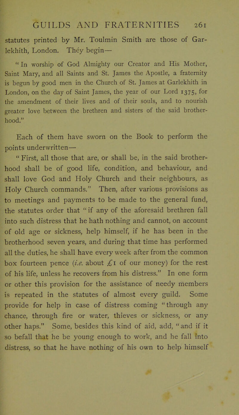 statutes printed by Mr. Toulmin Smith are those of Gar- lekhith, London. They begin— “ In worship of God Almighty our Creator and His Mother, Saint Mary, and all Saints and St. James the Apostle, a fraternity is begun by good men in the Church of St. James at Garlekhith in London, on the day of Saint James, the year of our Lord 1375, for the amendment of their lives and of their souls, and to nourish greater love between the brethren and sisters of the said brother- hood.” Each of them have sworn on the Book to perform the points underwritten— “ First, all those that are, or shall be, in the said brother- hood shall be of good life, condition, and behaviour, and shall love God and Holy Church and their neighbours, as Holy Church commands.” Then, after various provisions as to meetings and payments to be made to the general fund, the statutes order that “ if any of the aforesaid brethren fall into such distress that he hath nothing and cannot, on account of old age or sickness, help himself, if he has been in the brotherhood seven years, and during that time has performed all the duties, he shall have every week after from the common box fourteen pence (i.e. about £1 of our money) for the rest of his life, unless he recovers from his distress.” In one form or other this provision for the assistance of needy members is repeated in the statutes of almost every guild. Some provide for help in case of distress coming “through any chance, through fire or water, thieves or sickness, or any other haps.” Some, besides this kind of aid, add, “and if it so befall that he be young enough to work, and he fall into distress, so that he have nothing of his own to help himself