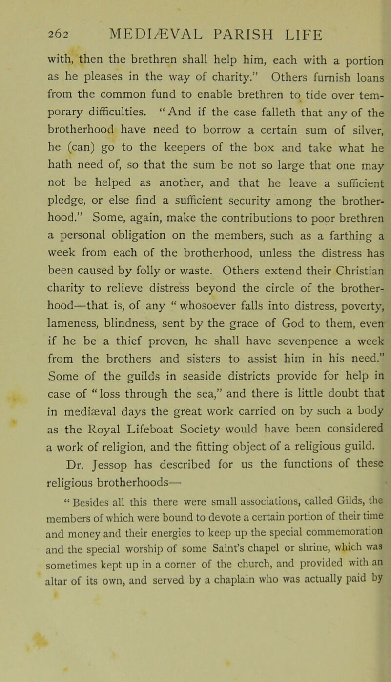 with, then the brethren shall help him, each with a portion as he pleases in the way of charity.” Others furnish loans from the common fund to enable brethren to tide over tem- porary difficulties. “And if the case falleth that any of the brotherhood have need to borrow a certain sum of silver, he (can) go to the keepers of the box and take what he hath need of, so that the sum be not so large that one may not be helped as another, and that he leave a sufficient pledge, or else find a sufficient security among the brother- hood.” Some, again, make the contributions to poor brethren a personal obligation on the members, such as a farthing a week from each of the brotherhood, unless the distress has been caused by folly or waste. Others extend their Christian charity to relieve distress beyond the circle of the brother- hood—that is, of any “ whosoever falls into distress, poverty, lameness, blindness, sent by the grace of God to them, even if he be a thief proven, he shall have sevenpence a week from the brothers and sisters to assist him in his need.” Some of the guilds in seaside districts provide for help in case of “ loss through the sea,” and there is little doubt that in mediaeval days the great work carried on by such a body as the Royal Lifeboat Society would have been considered a work of religion, and the fitting object of a religious guild. Dr. Jessop has described for us the functions of these religious brotherhoods— “ Besides all this there were small associations, called Gilds, the members of which were bound to devote a certain portion of their time and money and their energies to keep up the special commemoration and the special worship of some Saint’s chapel or shrine, which was sometimes kept up in a corner of the church, and provided with an altar of its own, and served by a chaplain who was actually paid by