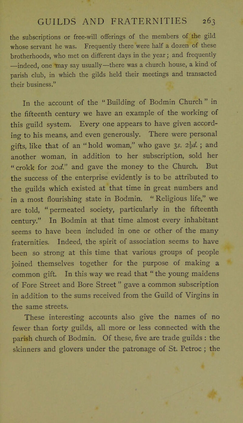 the subscriptions or free-will offerings of the members of the gild whose servant he was. Frequently there were half a dozen of these brotherhoods, who met on different days in the year; and frequently —indeed, one may say usually—there was a church house, a kind of parish club, in which the gilds held their meetings and transacted their business.” In the account of the “ Building of Bodmin Church ” in the fifteenth century we have an example of the working of this guild system. Every one appears to have given accord- ing to his means, and even generously. There were personal gifts, like that of an “ hold woman,” who gave 3-r. 2\d. ; and another woman, in addition to her subscription, sold her “ crokk for 20d. and gave the money to the Church. But the success of the enterprise evidently is to be attributed to the guilds which existed at that time in great numbers and in a most flourishing state in Bodmin. “ Religious life,” we are told, “permeated society, particularly in the fifteenth century.” In Bodmin at that time almost every inhabitant seems to have been included in one or other of the many fraternities. Indeed, the spirit of association seems to have been so strong at this time that various groups of people joined themselves together for the purpose of making a common gift. In this way we read that “ the young maidens of Fore Street and Bore Street ” gave a common subscription in addition to the sums received from the Guild of Virgins in the same streets. These interesting accounts also give the names of no fewer than forty guilds, all more or less connected with the parish church of Bodmin. Of these, five are trade guilds : the skinners and glovers under the patronage of St. Petroc ; the