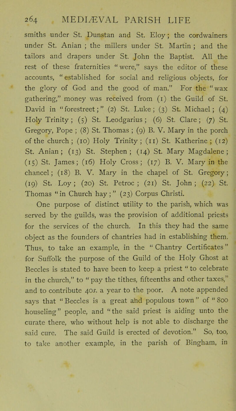 smiths under St. Dunstan and St. Eloy; the cordwainers under St. Anian ; the millers under St. Martin ; and the tailors and drapers under St. John the Baptist. All the rest of these fraternities “were,” says the editor of these accounts, “ established for social and religious objects, for the glory of God and the good of man.” For the “wax gathering,” money was received from (1) the Guild of St. David in “forestreet;” (2) St. Luke; (3) St. Michael; (4) Holy Trinity ; (5) St. Leodgarius ; (6) St. Clare; (7) St. Gregory, Pope ; (8) St. Thomas ; (9) B. V. Mary in the porch of the church; (10) Holy Trinity; (n) St. Katherine; (12) St. Anian; (13) St. Stephen; (14) St. Mary Magdalene; (15) St. James; (16) Holy Cross; (17) B. V. Mary in the chancel; (18) B. V. Mary in the chapel of St. Gregory; (19) St. Loy ; (20) St. Petroc ; (21) St. John ; (22) St. Thomas “ in Church hay ; ” (23) Corpus Christi. One purpose of distinct utility to the parish, which was served by the guilds, was the provision of additional priests for the services of the church. In this they had the same object as the founders of chantries had in establishing them. Thus, to take an example, in the “ Chantry Certificates ” for Suffolk the purpose of the Guild of the Holy Ghost at Beccles is stated to have been to keep a priest “ to celebrate in the church,” to “ pay the tithes, fifteenths and other taxes,” and to contribute 40J. a year to the poor. A note appended says that “ Beccles is a great ahd populous town ” of “ 800 houseling” people, and “the said priest is aiding unto the curate there, who without help is not able to discharge the said cure. The said Guild is erected of devotion.” So, too, to take another example, in the parish of Bingham, in