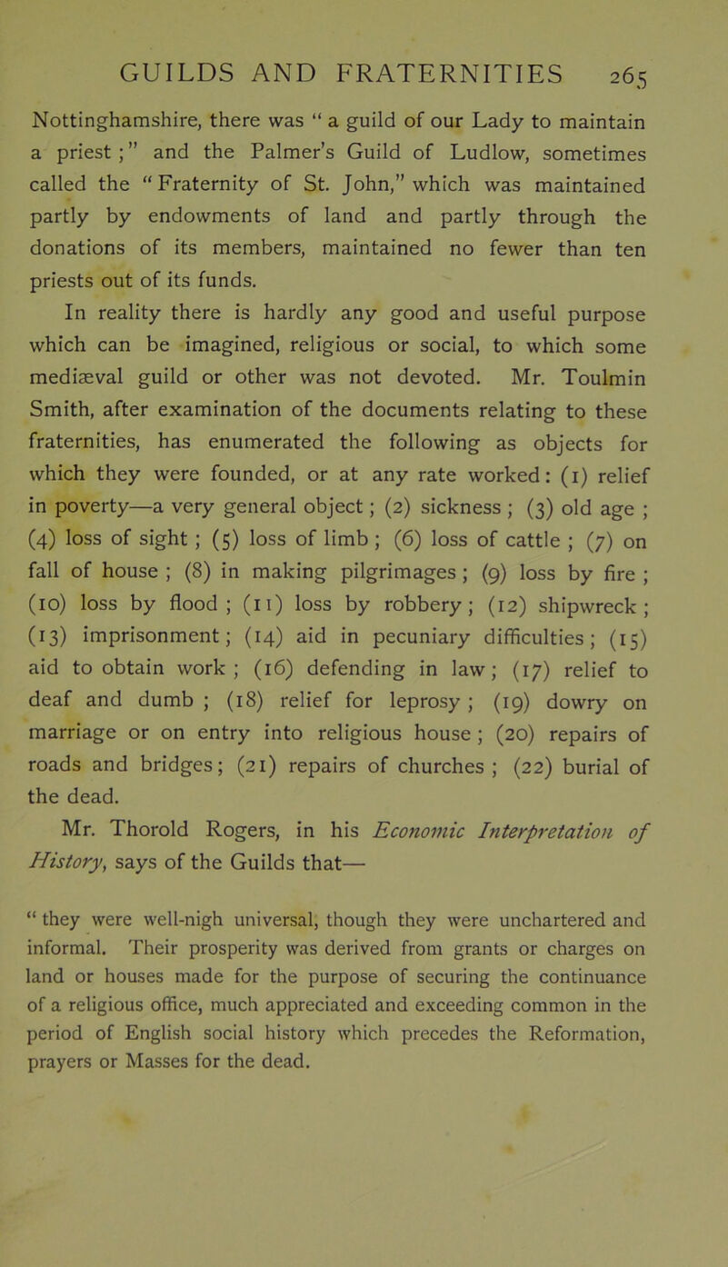 Nottinghamshire, there was “ a guild of our Lady to maintain a priest ; ” and the Palmer’s Guild of Ludlow, sometimes called the “Fraternity of St. John,” which was maintained partly by endowments of land and partly through the donations of its members, maintained no fewer than ten priests out of its funds. In reality there is hardly any good and useful purpose which can be imagined, religious or social, to which some mediaeval guild or other was not devoted. Mr. Toulmin Smith, after examination of the documents relating to these fraternities, has enumerated the following as objects for which they were founded, or at any rate worked: (1) relief in poverty—a very general object; (2) sickness ; (3) old age ; (4) loss of sight ; (5) loss of limb ; (6) loss of cattle ; (7) on fall of house ; (8) in making pilgrimages ; (9) loss by fire ; (10) loss by flood; (11) loss by robbery; (12) shipwreck; (13) imprisonment; (14) aid in pecuniary difficulties; (15) aid to obtain work; (16) defending in law; (17) relief to deaf and dumb ; (18) relief for leprosy ; (19) dowry on marriage or on entry into religious house ; (20) repairs of roads and bridges; (21) repairs of churches ; (22) burial of the dead. Mr. Thorold Rogers, in his Economic Interpretation of History, says of the Guilds that— “ they were well-nigh universal, though they were unchartered and informal. Their prosperity was derived from grants or charges on land or houses made for the purpose of securing the continuance of a religious office, much appreciated and exceeding common in the period of English social history which precedes the Reformation, prayers or Masses for the dead.
