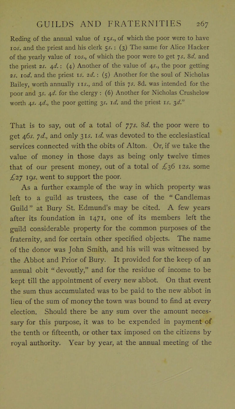 Reding of the annual value of 15^., of which the poor were to have ioi-. and the priest and his clerk 5-f.: (3) The same for Alice Hacker of the yearly value of xoj., of which the poor were to get 7s. 84. and the priest 2s. 4d.: (4) Another of the value of 4J., the poor getting 2s. lod. and the priest is. 2d. : (5) Another for the soul of Nicholas Bailey, worth annually 1 is., and of this 7s. 8d. was intended for the poor and 3J. A,d. for the clergy : (6) Another for Nicholas Crushelow worth 4-r. 4d., the poor getting 3s. id. and the priest is. 3d.” That is to say, out of a total of 77s. 8d. the poor were to get 46s. 7d., and only 3U. id. was devoted to the ecclesiastical services connected with the obits of Alton. Or, if we take the value of money in those days as being only twelve times that of our present money, out of a total of £36 12s. some £27 19J. went to support the poor. As a further example of the way in which property was left to a guild as trustees, the case of the “ Candlemas Guild” at Bury St. Edmund’s may be cited. A few years after its foundation in 1471, one of its members left the guild considerable property for the common purposes of the fraternity, and for certain other specified objects. The name of the donor was John Smith, and his will was witnessed by the Abbot and Prior of Bury. It provided for the keep of an annual obit “devoutly,” and for the residue of income to be kept till the appointment of every new abbot. On that event the sum thus accumulated was to be paid to the new abbot in lieu of the sum of money the town was bound to find at every election. Should there be any sum over the amount neces- sary for this purpose, it was to be expended in payment of the tenth or fifteenth, or other tax imposed on the citizens by royal authority. Year by year, at the annual meeting of the