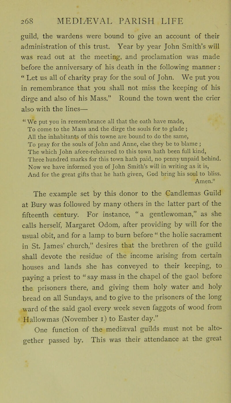 guild, the wardens were bound to give an account of their administration of this trust. Year by year John Smith’s will was read out at the meeting, and proclamation was made before the anniversary of his death in the following manner : “ Let us all of charity pray for the soul of John. We put you in remembrance that you shall not miss the keeping of his dirge and also of his Mass.” Round the town went the crier also with the lines— “ We put you in remembrance all that the oath have made, To come to the Mass and the dirge the souls for to glade ; All the inhabitants of this towne are bound to do the same, To pray for the souls of John and Anne, else they be to blame ; The which John afore-rehearsed to this town hath been full kind, Three hundred marks for this town hath paid, no penny unpaid behind. Now we have informed you of John Smith’s will in writing as it is, And for the great gifts that he hath given, God bring his soul to bliss. Amen.” The example set by this donor to the Candlemas Guild at Bury was followed by many others in the latter part of the fifteenth century. For instance, “ a gentlewoman,” as she calls herself, Margaret Odom, after providing by will for the usual obit, and for a lamp to burn before “ the holie sacrament in St. James’ church,” desires that the brethren of the guild shall devote the residue of the income arising from certain houses and lands she has conveyed to their keeping, to paying a priest to “say mass in the chapel of the gaol before the prisoners there, and giving them holy water and holy bread on all Sundays, and to give to the prisoners of the long ward of the said gaol every week seven faggots of wood from Hallowmas (November i) to Easter day.” One function of the mediaeval guilds must not be alto- gether passed by. This was their attendance at the great