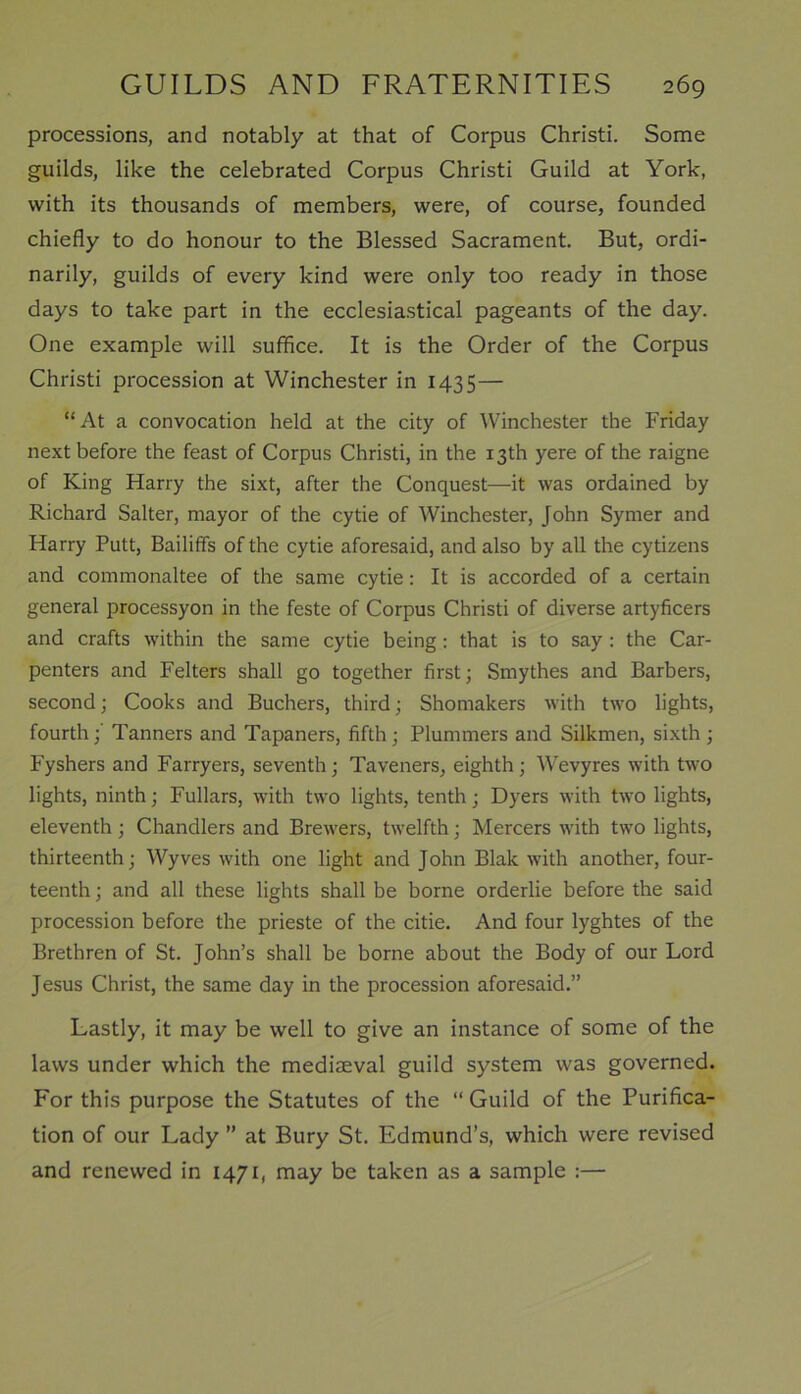 processions, and notably at that of Corpus Christi. Some guilds, like the celebrated Corpus Christi Guild at York, with its thousands of members, were, of course, founded chiefly to do honour to the Blessed Sacrament. But, ordi- narily, guilds of every kind were only too ready in those days to take part in the ecclesiastical pageants of the day. One example will suffice. It is the Order of the Corpus Christi procession at Winchester in 1435— “At a convocation held at the city of Winchester the Friday next before the feast of Corpus Christi, in the 13th yere of the raigne of King Harry the sixt, after the Conquest—it was ordained by Richard Salter, mayor of the cytie of Winchester, John Symer and Harry Putt, Bailiffs of the cytie aforesaid, and also by all the cytizens and commonaltee of the same cytie: It is accorded of a certain general processyon in the feste of Corpus Christi of diverse artyficers and crafts within the same cytie being : that is to say : the Car- penters and Felters shall go together first; Smythes and Barbers, second; Cooks and Buchers, third; Shomakers with two lights, fourth;' Tanners and Tapaners, fifth; Plummers and Silkmen, sixth; Fyshers and Farryers, seventh; Taveners, eighth; Wevyres with two lights, ninth; Fullars, with two lights, tenth; Dyers with two lights, eleventh; Chandlers and Brewers, twelfth; Mercers with two lights, thirteenth; Wyves with one light and John Blak with another, four- teenth ; and all these lights shall be borne orderlie before the said procession before the prieste of the citie. And four lyghtes of the Brethren of St. John’s shall be borne about the Body of our Lord Jesus Christ, the same day in the procession aforesaid.” Lastly, it may be well to give an instance of some of the laws under which the mediaeval guild system was governed. For this purpose the Statutes of the “ Guild of the Purifica- tion of our Lady ” at Bury St. Edmund’s, which were revised and renewed in 1471, may be taken as a sample :—