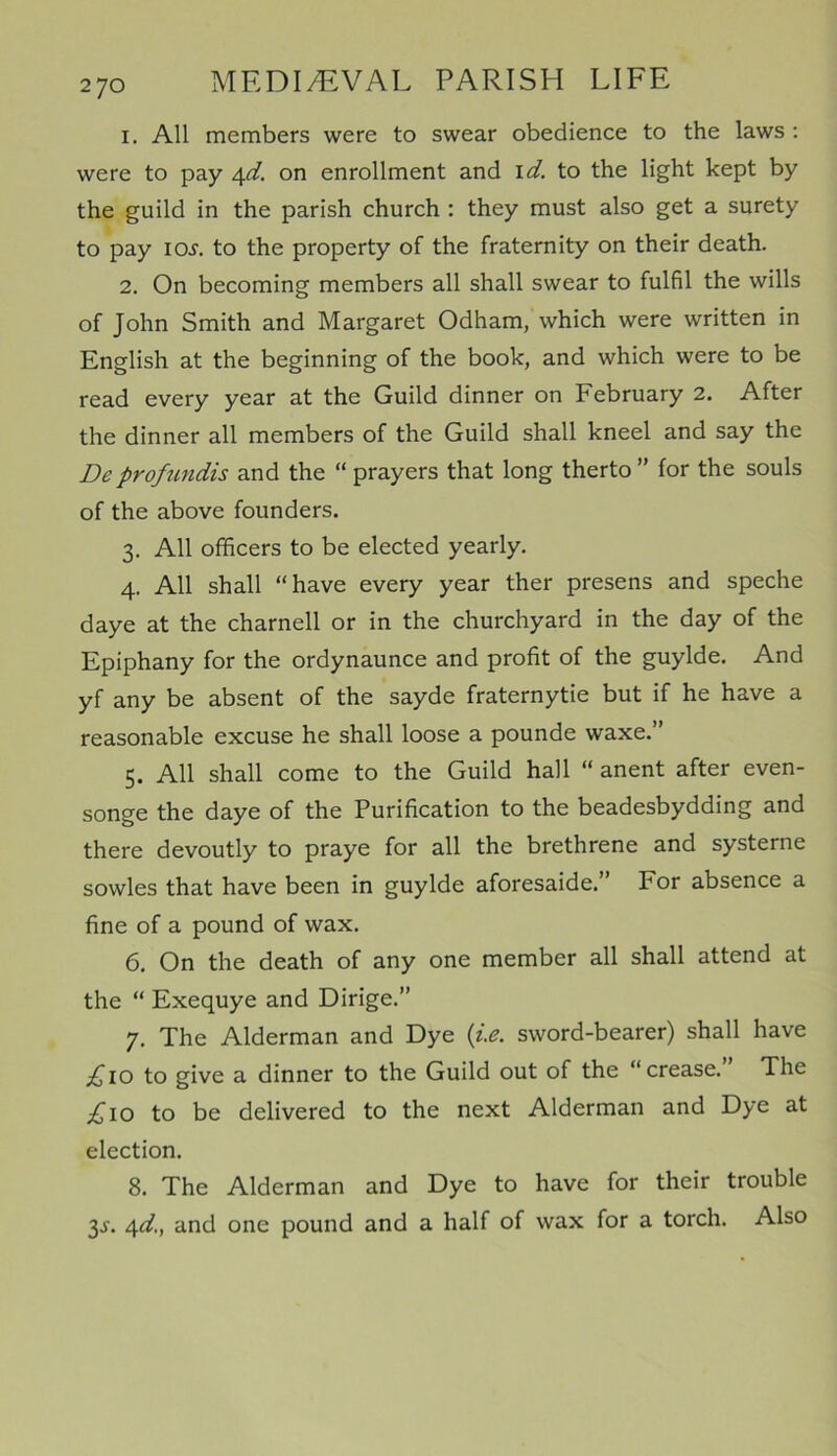 1. All members were to swear obedience to the laws : were to pay 4d. on enrollment and id. to the light kept by the guild in the parish church : they must also get a surety to pay ioj. to the property of the fraternity on their death. 2. On becoming members all shall swear to fulfil the wills of John Smith and Margaret Odham, which were written in English at the beginning of the book, and which were to be read every year at the Guild dinner on February 2. After the dinner all members of the Guild shall kneel and say the De proftmdis and the “ prayers that long therto ” for the souls of the above founders. 3. All officers to be elected yearly. 4. All shall “have every year ther presens and speche daye at the charnell or in the churchyard in the day of the Epiphany for the ordynaunce and profit of the guylde. And yf any be absent of the sayde fraternytie but if he have a reasonable excuse he shall loose a pounde waxe.” 5. All shall come to the Guild hall “ anent after even- songe the daye of the Purification to the beadesbydding and there devoutly to praye for all the brethrene and systerne sowles that have been in guylde aforesaide.” For absence a fine of a pound of wax. 6. On the death of any one member all shall attend at the “ Exequye and Dirige.” 7. The Alderman and Dye (i.e. sword-bearer) shall have £10 to give a dinner to the Guild out of the “crease. The £10 to be delivered to the next Alderman and Dye at election. 8. The Alderman and Dye to have for their trouble 3s. 4d., and one pound and a half of wax for a torch. Also
