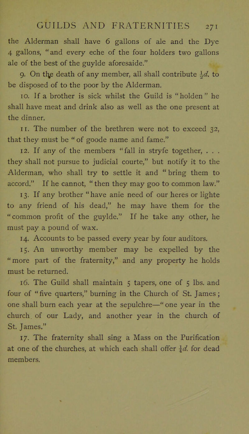 the Alderman shall have 6 gallons of ale and the Dye 4 gallons, “and every eche of the four holders two gallons ale of the best of the guylde aforesaide.” 9. On tfys death of any member, all shall contribute \d. to be disposed of to the poor by the Alderman. 10. If a brother is sick whilst the Guild is “holden” he shall have meat and drink also as well as the one present at the dinner. 11. The number of the brethren were not to exceed 32, that they must be “ of goode name and fame.” 12. If any of the members “fall in stryfe together, . . . they shall not pursue to judicial courte,” but notify it to the Alderman, who shall try to settle it and “ bring them to accord.” If he cannot, “ then they may goo to common law.” 13. If any brother “have anie need of our heres or lighte to any friend of his dead,” he may have them for the “common profit of the guylde.” If he take any other, he must pay a pound of wax. 14. Accounts to be passed every year by four auditors. 15. An unworthy member may be expelled by the “more part of the fraternity,” and any property he holds must be returned. 16. The Guild shall maintain 5 tapers, one of 5 lbs. and four of “five quarters,” burning in the Church of St. James; one shall burn each year at the sepulchre—“ one year in the church of our Lady, and another year in the church of St. James.” 17. The fraternity shall sing a Mass on the Purification at one of the churches, at which each shall offer \d. for dead members.