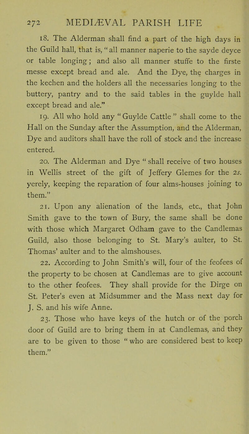 18. The Alderman shall find a part of the high days in the Guild hall, that is, “all manner naperie to the sayde deyce or table longing ; and also all manner stufife to the firste messe except bread and ale. And the Dye, the charges in the kechen and the holders all the necessaries longing to the buttery, pantry and to the said tables in the guylde hall except bread and ale.” 19. All who hold any “Guylde Cattle” shall come to the Hall on the Sunday after the Assumption, and the Alderman, Dye and auditors shall have the roll of stock and the increase entered. 20. The Alderman and Dye “ shall receive of two houses in Wellis street of the gift of Jeffery Glemes for the 2s. yerely, keeping the reparation of four alms-houses joining to them.” 21. Upon any alienation of the lands, etc., that John Smith gave to the town of Bury, the same shall be done with those which Margaret Odham gave to the Candlemas Guild, also those belonging to St. Mary’s aulter, to St. Thomas’ aulter and to the almshouses. 22. According to John Smith’s will, four of the feofees of the property to be chosen at Candlemas are to give account to the other feofees. They shall provide for the Dirge on St. Peter’s even at Midsummer and the Mass next day for J. S. and his wife Anne. 23. Those who have keys of the hutch or of the porch door of Guild are to bring them in at Candlemas, and they are to be given to those “ who are considered best to keep them.”