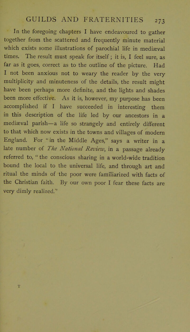 2/3 In the foregoing chapters I have endeavoured to gather together from the scattered and frequently minute material which exists some illustrations of parochial life in mediaeval times. The result must speak for itself; it is, I feel sure, as far as it goes, correct as to the outline of the picture. Had I not been anxious not to weary the reader by the very multiplicity and minuteness of the details, the result might have been perhaps more definite, and the lights and shades been more effective. As it is, however, my purpose has been accomplished if I have succeeded in interesting them in this description of the life led by our ancestors in a mediaeval parish—a life so strangely and entirely different to that which now exists in the towns and villages of modern England. For “in the Middle Ages,” says a writer in a late number of The National Review, in a passage already referred to, “ the conscious sharing in a world-wide tradition bound the local to the universal life, and through art and ritual the minds of the poor were familiarized with facts of the Christian faith. By our own poor I fear these facts are very dimly realized.” T