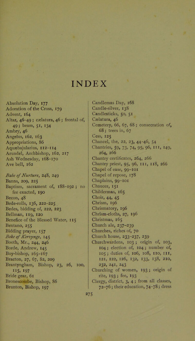 INDEX Absolution Day, 177 Adoration of the Cross, 179 Advent, 164 Altar, 46-49 ; cselatura, 46 ; frontal of, 49; beam, 51, 134 Ambry, 46 Angelus, 162, 163 Appropriations, 86 Aqusebajularius, 112-114 Arundel, Archbishop, 162, 217 Ash Wednesday, 168-170 Ave bell, 162 Babe of Nurture, 248, 249 Banns, 209, 225 Baptism, sacrament of, 188-192 ; no fee exacted, 190 Becon, 48 Bede-rolls, 136, 222-225 Bedes, bidding of, 222, 223 Bellman, 119, 120 Benefice of the Blessed Water, 115 Bentano, 255 Bidding prayer, 157 Boke of Kervynge, 145 Booth, Mr., 244, 246 Borde, Andrew, 145 Boy-bishop, 165-167 Bracton, 27, 67, 82, 209 Brantyngham, Bishop, 23, 26, 100, ”5. 197 Bride gear, 61 Bronescombe, Bishop, 86 Brunton, Bishop, 197 Candlemas Day, 168 Candle-silver, 138 Candlesticks, 50, 51 Cselatura, 46 Cemetery, 66, 67, 68 ; consecration of, 68 ; trees in, 67 Cess, 125 Chancel, the, 22, 23, 44-46, 54 Chantries, 59, 73, 74, 95, 96, hi, 149, 264, 266 Chantry certificates, 264, 266 Chantry priest, 95, 96, ill, 118, 266 Chapel of ease, 99-101 Chapel of repose, 178 Chaplains, 99-101 Chaucer, 151 Childermas, 165 Choir, 44, 45 Chrism, 196 Chrismatory, 196 Chrism-cloths, 27, 196 Christmas, 165 Church ale, 237-239 Churches, riches of, 70 Church house, 233-237, 239 Churchwardens, 103 ; origin of, 103, 104; election of, 104; number of, 105; duties of, 106, 108, no, in, 121, 122, 126, 132, 133, 138, 210, 232, 241, 243 Churching of women, 193 ; origin of rite, 193; fee, 193 Clergy, district, 3, 4; from all classes, 72-76; their education, 74-78; dress