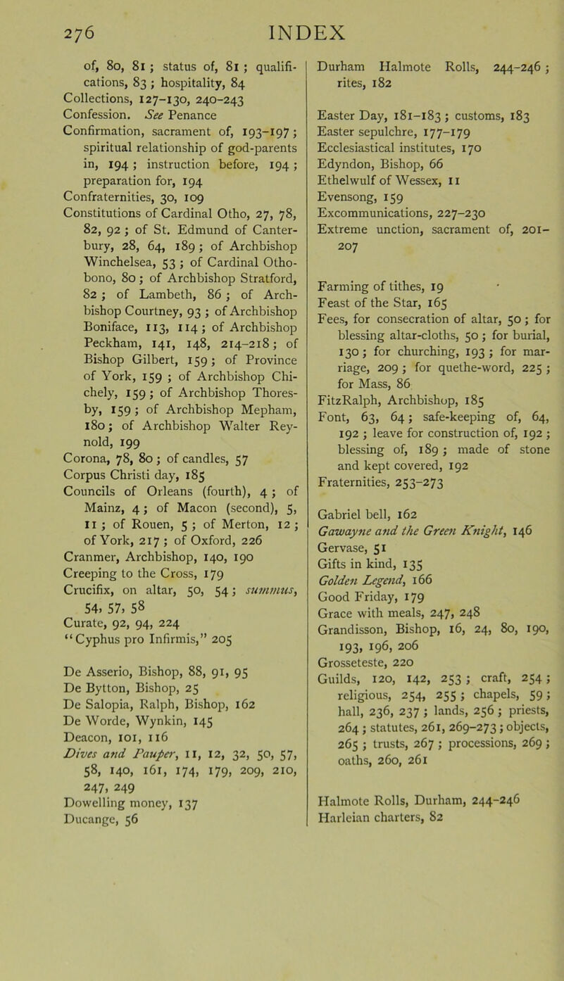 of, 8o, 81; status of, 81 ; qualifi- cations, 83 ; hospitality, 84 Collections, 127-130, 240-243 Confession. See Penance Confirmation, sacrament of, 193—197 ; spiritual relationship of god-parents in, 194 ; instruction before, 194 ; preparation for, 194 Confraternities, 30, 109 Constitutions of Cardinal Otho, 27, 78, 82, 92 ; of St. Edmund of Canter- bury, 28, 64, 189 ; of Archbishop Winchelsea, 53 ; of Cardinal Otho- bono, 80; of Archbishop Stratford, 82 ; of Lambeth, 86 ; of Arch- bishop Courtney, 93 ; of Archbishop Boniface, 113, 114; of Archbishop Peckham, 141, 148, 214-218; of Bishop Gilbert, 159; of Province of York, 159 ; of Archbishop Chi- chely, 159 ; of Archbishop Thores- by, 159; of Archbishop Mepham, 180; of Archbishop Walter Rey- nold, 199 Corona, 78, 80; of candles, 57 Corpus Christi day, 185 Councils of Orleans (fourth), 4; of Mainz, 4; of Macon (second), 5, II ; of Rouen, 5 ; of Merton, 12 ; of York, 217; of Oxford, 226 Cranmer, Archbishop, 140, 190 Creeping to the Cross, 179 Crucifix, on altar, 50, 54; summits, 54. 57, 58 Curate, 92, 94, 224 “Cyphus pro Infirmis,” 205 De Asserio, Bishop, 88, 91, 95 De Bytton, Bishop, 25 De Salopia, Ralph, Bishop, 162 De Worde, Wynkin, 145 Deacon, 101, 116 Dives and Pauper, II, 12, 32, 50, 57, 58, 140, 161, 174, 179, 209, 210, 247, 249 Dowelling money, 137 Ducange, 56 Durham Halmote Rolls, 244-246 ; rites, 182 Easter Day, 181-183 > customs, 183 Easter sepulchre, 177—179 Ecclesiastical institutes, 170 Edyndon, Bishop, 66 Ethelwulf of Wessex, 11 Evensong, 159 Excommunications, 227-230 Extreme unction, sacrament of, 201- 207 Farming of tithes, 19 Feast of the Star, 165 Fees, for consecration of altar, 50; for blessing altar-cloths, 50 ; for burial, 130; for churching, 193 ; for mar- riage, 209 ; for quethe-word, 225 ; for Mass, 86 FitzRalph, Archbishop, 185 Font, 63, 64; safe-keeping of, 64, 192 ; leave for construction of, 192 ; blessing of, 189; made of stone and kept covered, 192 Fraternities, 253-273 Gabriel bell, 162 Gawayne and the Green Knight, 146 Gervase, 51 Gifts in kind, 135 Golden Legend, 166 Good Friday, 179 Grace with meals, 247, 248 Grand isson, Bishop, 16, 24, 80, 190, 193. *96» 206 Grosseteste, 220 Guilds, 120, 142, 253 ; craft, 254; religious, 254, 255 ; chapels, 59; hall, 236, 237 ; lands, 256 ; priests, 264; statutes, 261, 269-273; objects, 265 ; trusts, 267 ; processions, 269 ; oaths, 260, 261 Halmote Rolls, Durham, 244-246 Harleian charters, 82