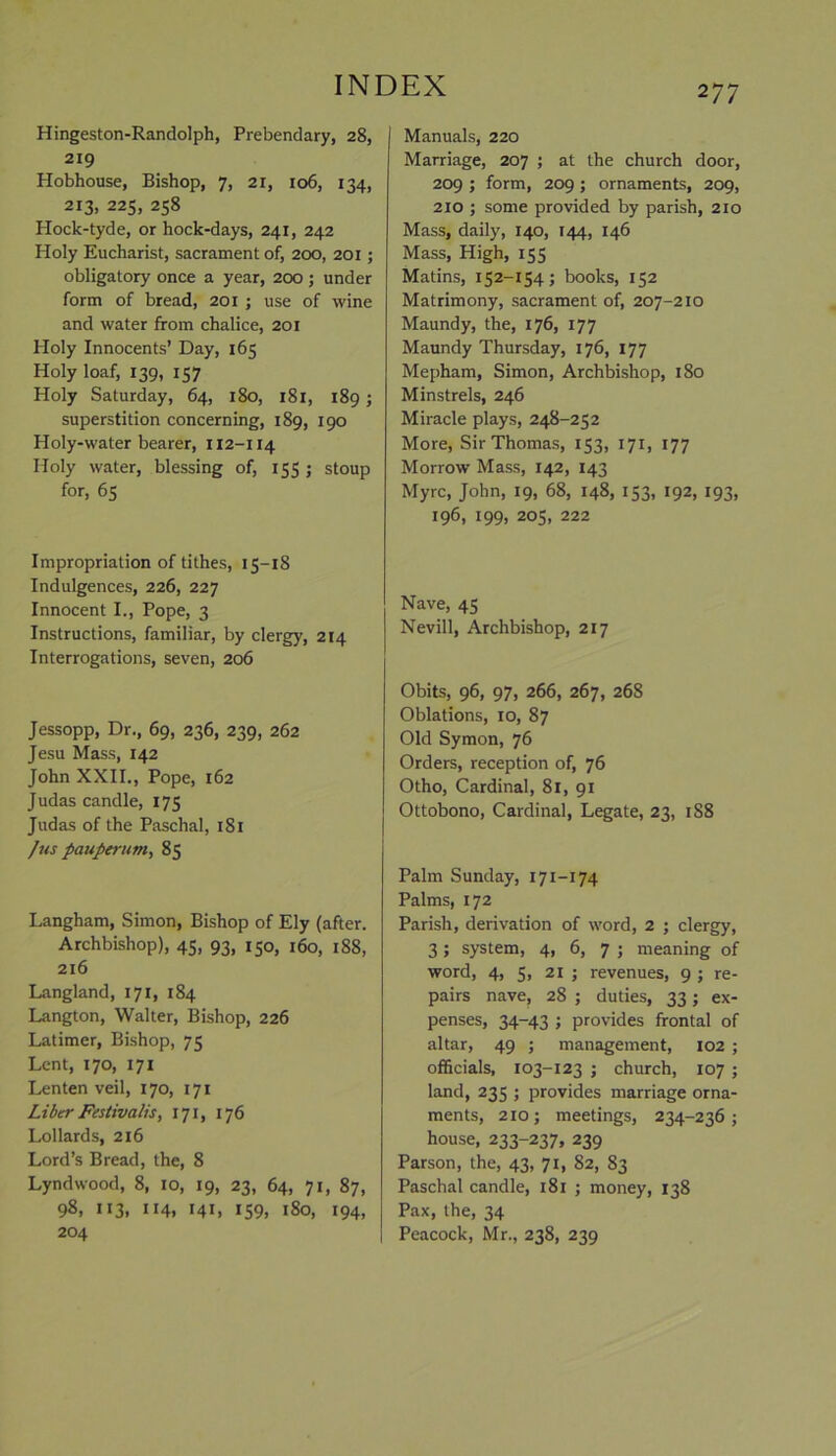 2 77 Hingeston-Randolph, Prebendary, 28, 219 Hobhouse, Bishop, 7, 21, 106, 134, 213, 225, 258 Hock-tyde, or hock-days, 241, 242 Holy Eucharist, sacrament of, 200, 201; obligatory once a year, 200 ; under form of bread, 201 ; use of wine and water from chalice, 201 Holy Innocents’ Day, 165 Holy loaf, 139, 157 Holy Saturday, 64, 180, 181, 189; superstition concerning, 189, 190 Holy-water bearer, 112-114 Holy water, blessing of, 155 ; stoup for, 65 Impropriation of tithes, 15-18 Indulgences, 226, 227 Innocent I., Pope, 3 Instructions, familiar, by clergy, 214 Interrogations, seven, 206 Jessopp, Dr., 69, 236, 239, 262 Jesu Mass, 142 John XXII., Pope, 162 Judas candle, 175 Judas of the Paschal, 181 /us pauperum, 85 Langham, Simon, Bishop of Ely (after. Archbishop), 45, 93, 150, 160, 188, 216 Langland, 171, 184 Langton, Walter, Bishop, 226 Latimer, Bishop, 75 Lent, 170, 171 Lenten veil, 170, 171 Liber Festivalis, 171, 176 Lollards, 216 Lord’s Bread, the, 8 Lyndwood, 8, 10, 19, 23, 64, 71, 87, 98, 113, 114, ML 159. 180, 194, 204 Manuals, 220 Marriage, 207 ; at the church door, 209 ; form, 209 ; ornaments, 209, 210 ; some provided by parish, 2x0 Mass, daily, 140, 144, 146 Mass, High, 155 Matins, 152-154; books, 152 Matrimony, sacrament of, 207-210 Maundy, the, 176, 177 Maundy Thursday, 176, 177 Mepham, Simon, Archbishop, 180 Minstrels, 246 Miracle plays, 248-252 More, Sir Thomas, 153, 171, 177 Morrow Mass, 142, 143 Myrc, John, 19, 68, 148, 153, 192, 193, 196, 199, 205, 222 Nave, 45 Nevill, Archbishop, 217 Obits, 96, 97, 266, 267, 268 Oblations, 10, 87 Old Symon, 76 Orders, reception of, 76 Otho, Cardinal, 81, 91 Ottobono, Cardinal, Legate, 23, 1S8 Palm Sunday, 171-174 Palms, 172 Parish, derivation of word, 2 ; clergy, 3 ; system, 4, 6, 7 ; meaning of word, 4, 5, 21 ; revenues, 9 ; re- pairs nave, 28 ; duties, 33; ex- penses, 34-43 ; provides frontal of altar, 49 ; management, 102 ; officials, 103-123 ; church, 107 ; land, 235 ; provides marriage orna- ments, 2X0; meetings, 234-236; house, 233-237, 239 Parson, the, 43, 71, 82, 83 Paschal candle, 181 ; money, 138 Pax, the, 34 | Peacock, Mr., 238, 239