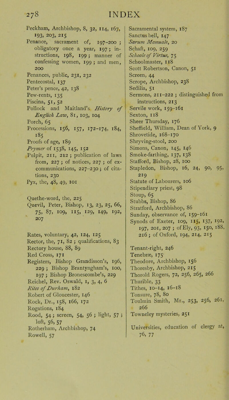 Peckham, Archbishop, 8, 32, 114, 167, 193. 203, 215 Penance, sacrament of, 197-200 ; obligatory once a year, 197 ; in- structions, 198, 199 ; manner of confessing women, 199; and men, 200 Penances, public, 231, 232 Pentecostal, 137 Peter’s pence, 42, 138 Pew-rents, 135 Piscina, 51, 52 Pollock and Maitland’s Histoiy of English Law, 81, 103, 104 Porch, 65 Processions, 156, 157, 172-174, 184, 185 Proofs of age, 189 Prymer of 1538, 145, 152 Pulpit, 211, 212 ; publication of laws from, 227 ; of notices, 227 ; of ex- communications, 227-230; of cita- tions, 230 Pyx, the, 48, 49, 101 Quethe-word, the, 225 Quevil, Peter, Bishop, 13, 23, 25, 66, 75, 87, 109, 115, 129, 149, 192, 207 Rates, voluntary, 42, 124, 125 Rector, the, 71, 82 ; qualifications, 83 Rectory house, 88, 89 Red Cross, 171 Registers, Bishop Grandisson’s, 196, 229 ; Bishop Brantyngham’s, 100, 197 ; Bishop Bronescombe’s, 229 Reichel, Rev. Oswald, 1, 3, 4, 6 Kites of Durham, 182 Robert of Gloucester, 146 Rock, Dr., 158, 166, 172 Rogations, 184 Rood, 54; screen, 54, 56 ; light, 57 ; loft, 56, 57 Rotherham, Archbishop, 74 Rowell, 57 Sacramental system, 187 Sanctus bell, 147 Sarum Manuale, 20 Schaft, 109, 259 Schoole of Virtue, 7 5 Schoolmaster, 118 Scott Robertson, Canon, 51 Screen, 44 Scrope, Archbishop, 238 Sedilia, 51 Sermons, 211-222 ; distinguished from instructions, 213 Servile work, 139-161 Sexton, 118 Sheer Thursday, 176 Sheffield, William, Dean of York, 9 Shrovetide, 168-170 Shryving-stool, 200 Simons, Canon, 145, 146 Smoke-farthing, 137, 138 Stafford, Bishop, 28, 100 Stapledon, Bishop, 16, 24, 90, 95, 219 Statute of Labourers, 106 Stipendiary priest, 98 Stoup, 65 Stubbs, Bishop, 86 Stratford, Archbishop, 86 Sunday, observance of, 159-161 Synods of Exeter, 109, 115, 137. J92» 197, 201, 207 ; of Ely, 93, 150, 188. 216 ; of Oxford, 194, 214, 215 Tenant-right, 246 Tenebrm, 175 Theodore, Archbishop, 136 Thoresby, Archbishop, 213 Thorold Rogers, 72, 256, 265, 266 Thurible, 33 Tithes, 10-14, 16-18 Tonsure, 78, 80 Toulmin Smith, Mr., 253, 256, 261, 266 Towneley mysteries, 251 Universities, education of clergy at, 76, 77