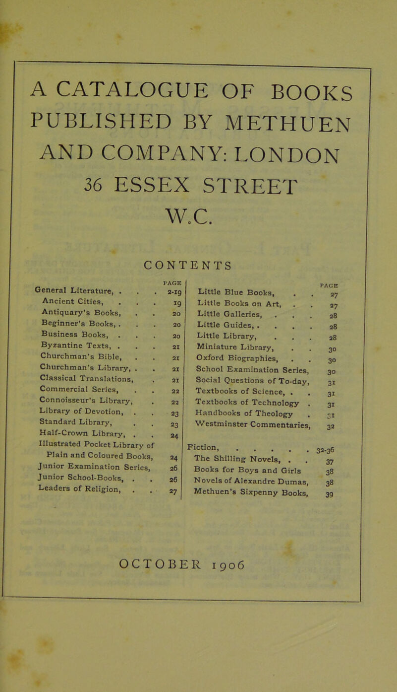 A CATALOGUE OF BOOKS PUBLISHED BY METHUEN AND COMPANY: LONDON 36 ESSEX STREET w.c. CONTENTS General Literature, . PAGE 2-I9 Ancient Cities, 19 Antiquary’s Books, 20 Beginner's Books, . 20 Business Books, 20 Byzantine Texts, . 21 Churchman's Bible, 21 Churchman's Library, . 21 Classical Translations, 21 Commercial Series, 22 Connoisseur’s Library, , 22 Library of Devotion, . 23 Standard Library, 23 Half-Crown Library, . 24 Illustrated Pocket Library of Plain and Coloured Books, 24 Junior Examination Series, 26 Junior School-Books, . 26 Leaders of Religion, . 27 Little Blue Books, PAGE 27 Little Books on Art, 27 Little Galleries, , , 28 Little Guides, . . . . 28 Little Library, , 28 Miniature Library, 30 Oxford Biographies, 3° School Examination Series, 30 Social Questions of To-day, 3i Textbooks of Science, . 3i Textbooks of Technology . 3i Handbooks of Theology SI Westminster Commentaries, 32 Fiction 32-36 The Shilling Novels, , 37 Books for Boys and Girls 38 Novels of Alexandre Dumas, 38 Methuen’s Sixpenny Books, 39 OCTOBER 1906