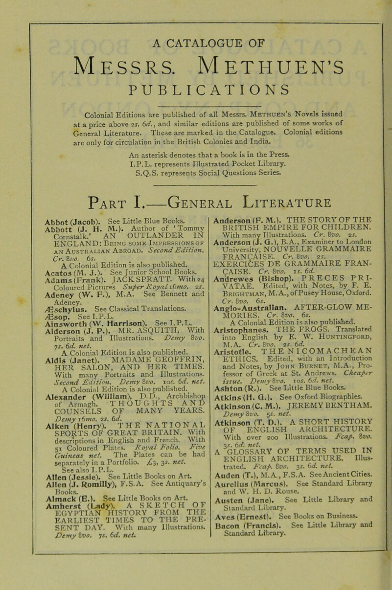 Messrs. Methuen’s PUBLICATIONS Colonial Editions are published of all Messrs. Methuen’s Novels issued at a price above 2T. 6d., and similar editions are published of some works of General Literature. These are marked in the Catalogue. Colonial editions are only for circulation in the British Colonies and India. An asterisk denotes that a hook is in the Press. I.P.L. represents Illustrated Pocket Library. S.Q.S. represents Social Questions Series. Part I.—General Literature Abbot (Jacob). See Little Blue Books. Abbott (J. H. M.). Author of ‘Tommy Cornstalk.’ AN OUTLANDER IN ENGLAND: Being some Impressionsof an Austkai-ian Abroad. Second Edition. Cr. 8 vo. 6s. A Colonial Edition is also published. Acatos (M. J.). See Junior School Books. Adams (Frank). JACKSPRATT. \Vith24 Coloured Pictures Super Royal s6mo. 2r. Adeney (W. F.), M.A. See Bennett and Adeney. yEschylus. See Classical Translations. /Esop. See I.P.L. Ainsworth (W. Harrison). See I.P.L. Aiderson (J. P.). MR. ASQUITH. With Portraits and Illustrations. Demy 8vo. •js. 6d. net. A Colonial Edition is also published. Aldls (Janet). MADAME GEOFFRIN, HER SALON, AND HER TIMES. With many Portraits and Illustrations. Second Edition. Demy 8vo. 10s. 6d. net. A Colonial Edition is also published. Alexander (Wiiliain), D.D., Archbishop of Armagh. THOUGHTS AND COUNSELS OF MANY YEARS. Demy i6mo. 2s. 6d. Aiken (Henry). THE NATIONAL SPORTS OF GREAT BRITAIN. With descriptions in English and French. With 51 Coloured Plates. Royal Folio. Five Guineas net. The Plates can be had separately in a Portfolio. £3, 3s- net- See also I. P.L. Allen (Jessie). See Little Books on Art. Allen (J. Romilly), F.S.A. See Antiquary’s Books. Almack (E.). See Little Books on Art. Amherst (Lady). A S K E T C H OF EGYPTIAN HISTORY FROM THE EARLIEST TIMES TO THE PRE- SENT DAY. With many Illustrations. Demy 8vo. 7r. 6d. net. Anderson (F. M.). THE STORY OF THE BRITISH EMPIRE FOR CHILDREN. With many Illustrations. Cr. Sz/o. 2s. Anderson (J. G.), B. A., Examiner to London University, NOUVELLE GRAMMAIRE FRANCAlSE. Cr. 8vo. 2s. EXERCICES DE GRAMMAIRE FRAN- CAlSE. Cr. 8vo. is. 6d. Andrewes (Bishop). PRECES PRI- VATAE. Edited, with Notes, by F. E. Brightman, M.A., ofPusey House, Oxford. Cr. 8vo. 6s. Anglo-Australian. AFTER-GLOW ME- MORIES. Cr. 8vo. 6s. A Colonial Edition is also published. Aristophanes. THE FROGS. Translated into English by E. W. Huntincford, M.A. Cr. 8vo. 2s. 6d. Aristotle. THE NICOMACHEAN ETHICS. Edited, with an Introduction and Notes, by John Burnet, M.A., Pro- fessor of Greek at St. Andrews. Cheaper issue. Demy 8vo. 10s. 6d. net. Ashton (R.). ' See Little Blue Books. Atkins (H. G.). See Oxford Biographies. Atkinson (C. M.). JEREMY BENTHAM. Demy 8vo. $s. net. Atkinson (T. D.). A SHORT HISTORY OF ENGLISH ARCHITECTURE. With over 200 Illustrations. Fcap. 8vo. 2s. 6d. net. A GLOSSARY OF TERMS USED IN ENGLISH ARCHITECTURE. Illus- trated. Fcap. 8vo. 34. 6d. net. Auden (T.), M.A., F.S.A. SeeAncientCities. Aurelius (Marcus). See Standard Library and W. H. D. Rouse. Austen (Jane). Sec Little Library and Standard Library. Aves (Ernest). Sec Books on Business. Bacon (Francis). See Little Library and Standard Library.