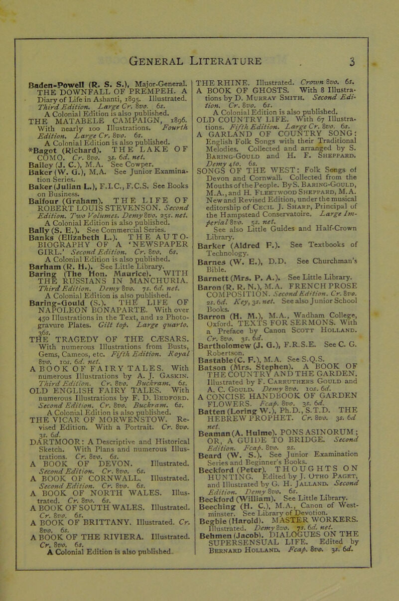 Baden-Powell (R. S. S.), Major-General. THE DOWNFALL OF PREMPEH. A Diary of Life in Ashanti, 1895. Illustrated. Third Edition. Large Cr. Zvo. 6s. A Colonial Edition is also published. THE MATABELE CAMPAIGN, 1896. With nearly too Illustrations. Fourth Edition. Large Cr. Zvo. 6s. A Colonial Edition is also published. *Bagot (Richard). THE LAKE OF COMO. Cr. Zvo. 3s. 6d. net. Bailey (J. C.), M.A. See Cowper. Baker (VV. G.), M.A See Junior Examina- tion Series. Baker(Julian L.), F.I.C., F.C.S. See Books on Business. Balfour (Graham). THE LIFE OF ROBERT LOUIS STEVENSON. Second Edition. Two Volumes. DemyZvo. 25s. net. A Colonial Edition is also published. Bally (S. E.). See Commercial Series. Banks (Elizabeth L.). THE AUTO- BIOGRAPHY OF A 'NEWSPAPER GIRL.’ Second Edition. Cr. Zvo. 6s. A Colonial Edition is also published. Barham (R. H.). See Little Library. Baring (The Hon. Maurice). WITH THE RUSSIANS IN MANCHURIA. Third Edition. Demy Zvo. 7s. 6d. net. A Colonial Edition is also published. Baring-Gould (S.). THE LIFE OF NAPOLEON BONAPARTE. With over 450 Illustrations in the Text, and 12 Photo- gravure Plates. Gilt top. Large quarto. THE TRAGEDY OF THE CASSARS. With numerous Illustrations from Busts, Gems, Cameos, etc. Fifth Edition. Royal 8vo. sos. 6d. net. A BOOK OF FAIRY TALES. With numerous Illustrations by A. J. Gaskin. Third Edition. Cr. Zvo. Buckram. 6s. OLD ENGLISH FAIRY TALES. With numerous Illustrations by F. D. Bedford. Second Edition. Cr. Zvo. Buckram. 6s. A Colonial Edition is also published. THE VICAR OF MORWENSTOW. Re- vised Edition. With a Portrait. Cr. Zvo. 3f. 6 d. DARTMOOR: A Descriptive and Historical Sketch. With Plans and numerous Illus- trations. Cr. Zvo. 6s. A BOOK OF DEVON. Illustrated. Second Edition. Cr. Zvo. 6s. A BOOK OF CORNWALL. Illustrated. Second Edition. Cr. Zvo. 6s. A BOOK OF NORTH WALES. Illus- trated. Cr. Zvo. 6s. A BOOK OF SOUTH WALES. Illustrated. Cr. 8vo. 6s. A BOOK OF BRITTANY. Illustrated. Cr. Zvo. 6s. A BOOK OF THE RIVIERA. Illustrated. Cr. Zvo. 6s. A Colonial Edition is also published. THE RHINE. Illustrated. Crown Zvo. 6s. A BOOK OF GHOSTS. With 8 Illustra- tions by D. Murray Smith. Second Edi- tion. Cr. Zvo. 6s. A Colonial Edition is also published. OLD COUNTRY LIFE. With 67 Illustra- tions. Fifth Edition. Large Cr. Zvo. 6s. A GARLAND OF COUNTRY SONG: English Folk Songs with their Traditional Melodies. Collected and arranged by S. Baring-Gould and H. F. Sheppard. Demy i,to. 6s. SONGS OF THE WEST: Folk Songs of Devon and Cornwall. Collected from the Mouths of the People. By S. Baring-Gould, M.A.,and HL Fleetwood Sheppard, M.A. New and Revised Edition, under the musical editorship of Cecil J. Sharp, Principal of the Hampstead Conservatoire. Large Im- perial Zvo. 5s. net. See also Little Guides and Half-Crown Library. Barker (Aldred F.). See Textbooks of Technology. Barnes (W. E.), D.D. See Churchman’s Bible. Barnett (Mrs. P. A.). See Little Library. Baron(R. R. N.), M.A. FRENCH PROSE COMPOSITION. Second Edition. Cr.Zvo. 2s. 6d. Key, 3s. net. See also Junior School Books. Barron (H. M.), M.A., Wadham College, Oxford. TEXTS FOR SERMONS. With a Preface by Canon Scott Holland. Cr. Zvo. 3s. 6d. Bartholomew (J. G.)i F.R.S.E. See C. G. Robertson. Bastab!e(C. F.), M. A. SeeS.Q.S. Batson (Mrs. Stephen). A BOOK OF THE COUNTRY AND THE GARDEN. Illustrated by F. Carruthers Gould and A. C. Gould. Demy Zvo. 10s. 6d. A CONCISE HANDBOOK OF GARDEN FLOWERS, leap. Zvo. 3r. 6d. Batten (Loring W.), Ph.D.,S.T.D. THE HEBREW PROPHET. Cr. Zvo. 3r. 6d nd Beaman (A. Hulme). PONS ASINORUM ; OR, A GUIDE TO BRIDGE. Second Edition. Fcap. Zz’o. 2s. Beard (W. S.). See Junior Examination Series and Beginner's Books. Beckford (Peter). THOUGHTS ON HUNTING. Edited by J. Otho Paget, and Illustrated by G. H. Jalland. Second Edition. Demy Zvo. 6s. Beckford (William). See Little Library. Beeching (H. C.), M.A., Canon of West- minster. See Library of Devotion. Begbie (Harold). MASTER WORKERS. Illustrated. DemyZvo. qs.6d.net. Behmen (Jacob). DIALOGUES ON THE SUPERSENSUAL LIFE. Edited by Bernard Holland. Fcap. Zvo. y. 6d.